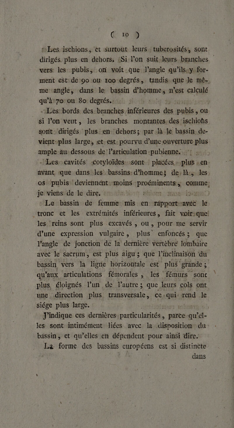 C 19 9 tes ischions, ‘et surtout leurs tuberosités, sont dirigés. plus en dehors, «Si l’on suit leurs branches vers les pubis, on voit que J’angle qu’ils:y. for- ment est: de 9o ou 100 degrés, tandis que Je mé- me angle, dans le bassin hommes n’est calculé qu’à:7o ou 80 degrés. | Les bords des branches inférieures des pe ou si l’on veut, les branches montantes, des :ischiohs sorit. dirigés plus :-en. dehors; par à le bassin de- vient-plus large, £t:est: pourvu d’uncouverture plus ample au: dessous: de larticulation :pubienne. avant que dans les bassins: d'homme; de:là:, les os pubis deviennént: moins : dns Loire. comme: je'viens/de de dire, sn nhe io eo 10m ja Le bassin de femme mis en Lu avéc le les reins sont plus excavés , ou, pour me servir d’une expression vulgaire, plus enfoncés; que Vangle de jonction dé la dernière vertèbre lombaire qu’ ’aux articulations fémorales , les fémurs sont plus. éloignés l’un de l’autre ; que leurs cols ont une direction plus transversale , ce:qui: rend le eee plus large. : | J'indique ces dernières. particulatités. parce qu’el- les sont intimément liées avec la disposition du bassin, et qu’elles en dépendent pour ‘ainsi dire. fa forme des bassins curopéens est si distincte dans \