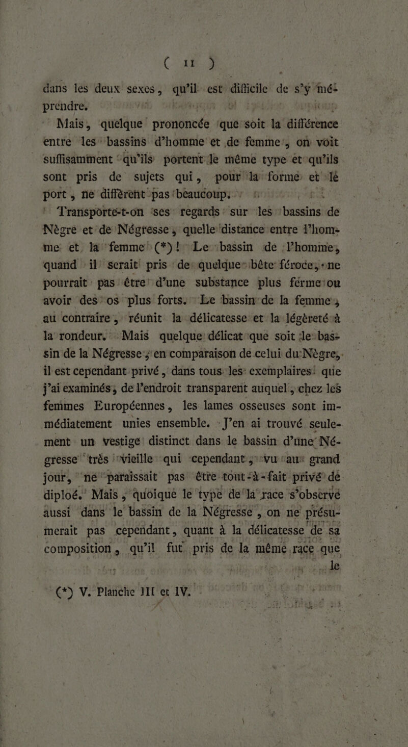 ( 48.2 dans les deux sexes, qu’il est: ati des + mé: prendre. #1} | K Mais, quelque prononcés ‘que soit ra différence entre les bassins d’homme et de femme, on voit suffisamment ‘qu’ils portent le même type et qu’ils sont pris de sujets qui, pour la forme et lé port , ne diffèrent pas (beaucoups: 4: FAO NS Transporte:t-on ses regards sur les ‘bassins de Nègre et de Négresse, quelle distance entre 1’home me et, l4 femme (*)! Le bassin de l’homme, quand ‘il serait pris de: quelque” bête: féroce, «ne pourrait : pas être d’une substance plus férmeiou avoir des os plus forts. Le bassin de la femme; au contraire, réunit la délicatesse et la légèreté à la rondeur. Mais quelque délicat que soit :le-bas- sin de la Négresse s'en comparaison de celui du:Nègre;. il est cependant privé, dans tous les: exemplaires! que j’ai examinés, de l’endroit transparent auquel , chez les femmes Européennes, les lames osseuses sont im- médiatement unies ensemble. - Jen ai trouvé seule- ment un vestige distinct dans le bassin d’une’ Né- gresse ‘très vieille qui ‘cependant ;:vu ‘au grand jour, ‘né ‘paraissait pas être tont:à-fait privé’ de diploë. Mais ; quoique le type del race s’obstrvé aussi dans le bassin de la Négresse , on ne présu- merait pas cependant, quant à la délicatesse ‘de sa composition, qu’il fut pris de la méme. race que | : 48 * tj