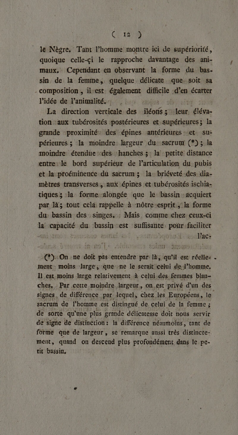 (} 141% le Nègre, Tant l’homme montre ici de supériorité, quoique celle-çi le rapproche davantage des ani- maux, Cependant en observant la forme du bas. sin de la femme, quelque délicate que. soit sa . - composition , il-est également difficile d’en écarter l’idée de l’animalité.… | La direction verticale des lues F4 Fe éléva- tion ‘aux tubérosités postérieures et supérieures; la grande proximité: des épines antérieures et. su: périeures ; la moindre largeur du: sacrumx (*) ; la moindre étendue des ‘hanches 3: la petité distance entre le bord supérieur de l’articulation du pubis et la proéminence du sacrum ; la: briéveté-des. dia- mètres transverses, aux épines et tubérosités ischia- tiques ; la forme ‘alongée que lé bassin : acquiert par là; tout cela rappelle à -nôtre“esprit ; la forme du: bassin des singes, : Mais comme chez ceux-ci la der du ‘bassin : est sufisante, poùr faciliter Ê ’  ; à lact (*):On ne doit pas entendre par là, qu’il est réelle: ment moins large, que ne le serait celui de l’homme. Il est moins large relativement à celui.des femmes blan- ches, Par cette moindre largeur, on,est privé d'un des signes, de différence Par lequel, chez. les Européens, le sacrum de l’homme est distingué de. celui de la femme ; de sorte qu'une plus grande délicatesse doit nous servir de signe de distinction: la différence néanmoins, tant de forme que de largeur, se remarque aussi très distincte. ment, quand on descend plus profondément dans le pe- tit bassin,