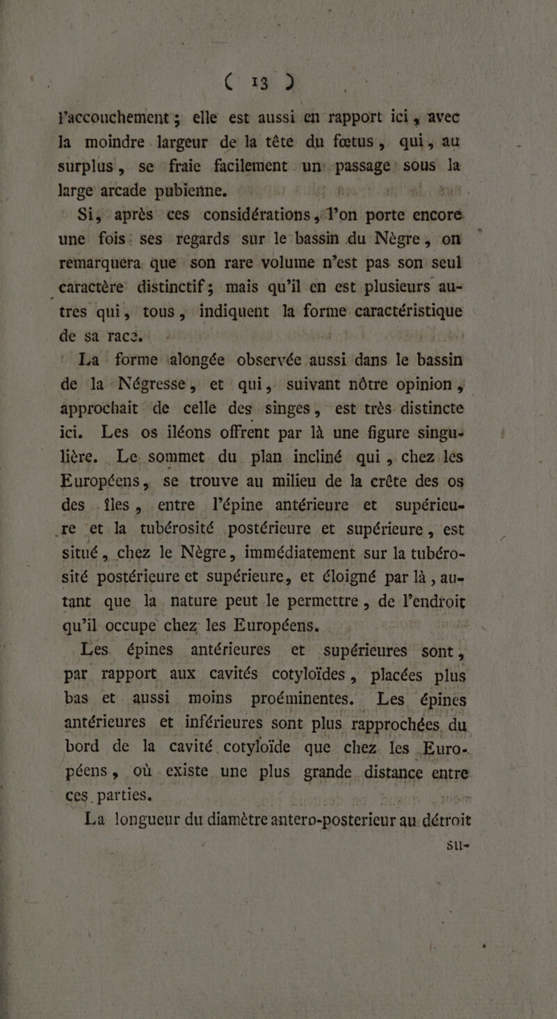 C1 3 Yaccouchement ; elle est aussi en rapport ici; avec la moindre largeur de la tête du fœtus, qui, au surplus, se fraie facilement un: passage sous la large arcade pubieñne. (DOC Si, après ces considérations ,; l’on porte encoré. une fois. ses regards sur le bassin du Nègre, on remarquéra que son rare volume n’est pas son seul Caractère distinctif; mais qu’il en est plusieurs au- tres qui, tous, indiquent la forme caractéristique de sa raca | 3 La forme alongée observée aussi dans le bassin de la Négresse, et qui, suivant nôtre opinion approchait de celle des singes, est très distincte ici. Les os iléons offrent par là une figure singu- lière. Le. sommet du plan incliné qui, chez les Européens, se trouve au milieu de la crête des os des îles, entre l’épine antérieure et supérieu- re et la tubérosité postérieure et supérieure, est situé, chez le Nègre, immédiatement sur la tubéro- sité postérieure et supérieure, et éloigné par là , aue tant que la nature peut le permettre, de lendtoit qu’il occupe chez les Européens. Les épines antérieures et supérieures sont, par rapport aux cavités cotyloïdes, placées plus bas et aussi moins proéminentes. Les. épines antérieures et inférieures sont plus rapprochées du bord de la cavité cotyloïde que chez les . Euro. péens, où existe une plus grande distance entre ces parties. dr 0e La longueur du diamètre MARNE ER au détroit Slle