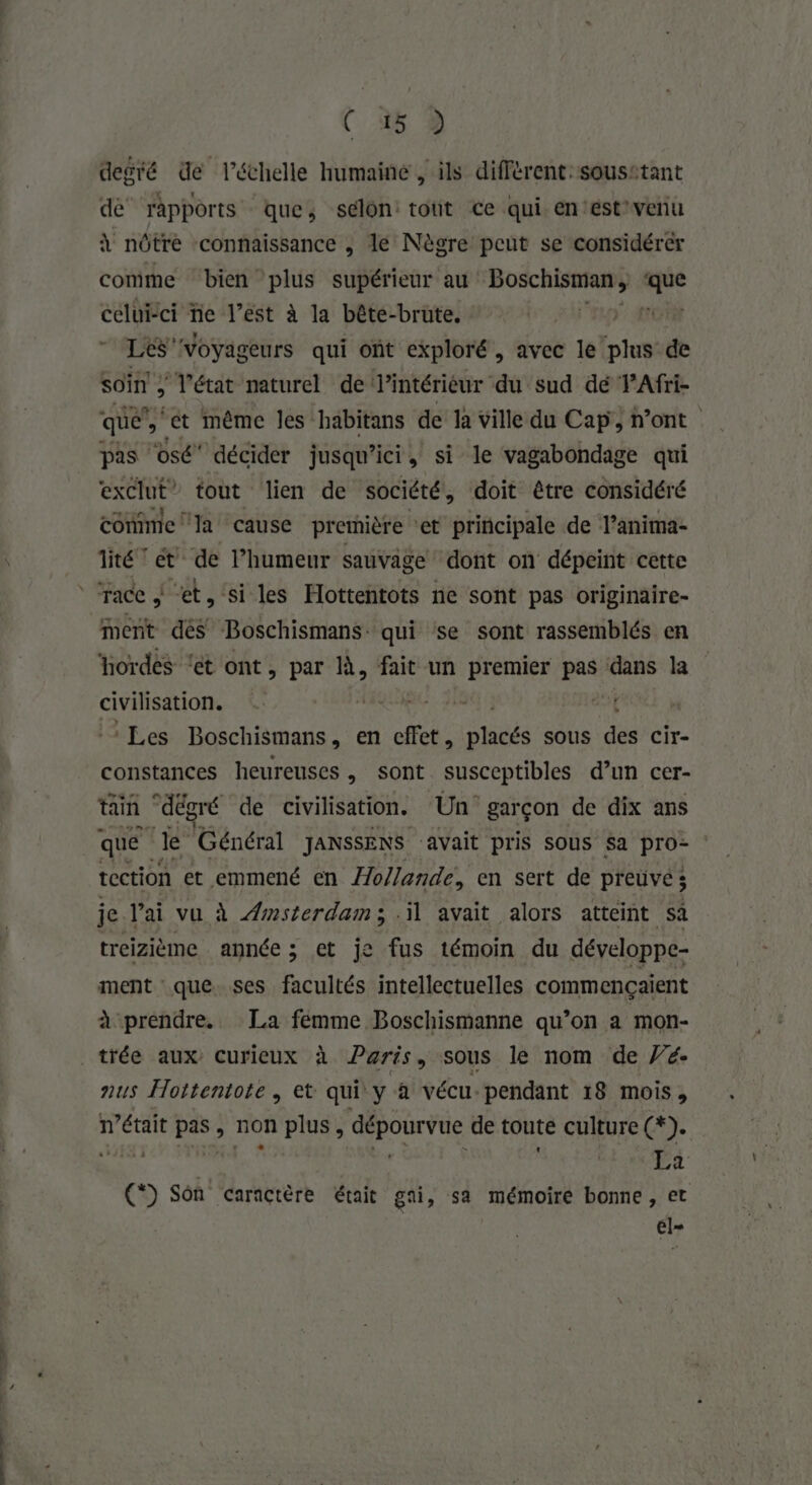 OR ” ( 45 2 degré de l'échelle humaine , ils différent: sousstant dé rapports que; selon: tout ce qui en‘éstvenu à nôtre connaissance , le Nègre peut se considérér comme bien plus supérieur au Rp. tt celui-ci ne l’est à la bête-brute. TS Voyageurs qui ont exploré , avec le Eu de Soin ; T'état naturel de Pintériéur du sud dé FAfri- que’, ‘ét même les habitans de Ja ville du Cap, n’ont pas ‘osé décider jusqu'ici, si le vagabondage qui exclut” tout lien de société! doit être considéré comme la cause première ‘et principale de l’anima- lité et de l’humeur sauvage dont on dépeint cette race À et, si les Hottentots ne sont pas originaire- ment dés Boschismans. qui se sont rassemblés en ‘hordes ‘ét ont , par à, fait un premier pas dans la civilisation. | ‘Les Boschismans, en a. ne sous dé Cir- constances heureuses, sont susceptibles d’un cer- tain “dégré de civilisation. Un garçon de dix ans que le Général JANSSENS avait pris SOUS Sa pro- tection et emmené en /7o//ande, en sert de preuve; je l'ai vu à Amsterdam; il avait alors atteint sa treizième année ; et je fus témoin du développe- ment que. ses facultés intellectuelles commençaient à prendre. La fémme Boschismanne qu’on a mon- trée aux Curieux à Paris, sous le nom de V’é- nus Hottentote, et qui y à vécu. pendant 18 mois, n’était pas, non plus, dépourvue de toute culture (2). (*) Son caractère était gai, sa mémoire bonne, et él=