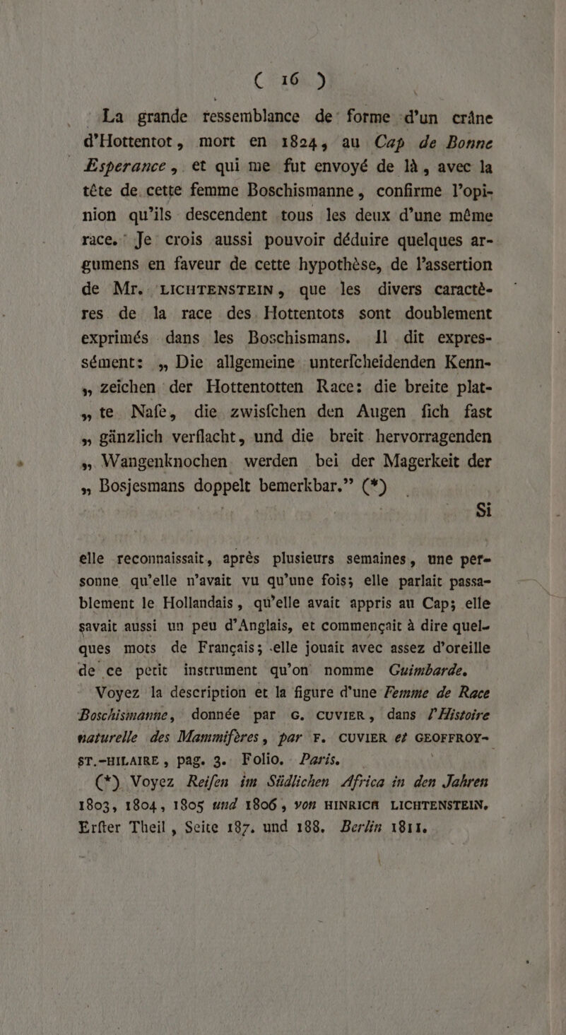 : La grande ressemblance de’ forme d’un crâne d’Hottentot, mort en 1824, au Cp de Bonne Esperance | et qui me fut envoyé de là, avec la tête de. cette femme Boschismanne, confirme l’opi- nion qu’ils descendent tous les deux d’une même race, Je crois aussi pouvoir déduire quelques ar- gumens en faveur de cette hypothèse, de l’assertion de Mr. LICHTENSTEIN, que les divers caractè- res de la race des. Hottentots sont doublement exprimés dans les Boschismans. 11 dit expres- sément: ;, Die allgemeine unterfcheidenden Kenn- » Zeïichen der Hottentotten Race: die breite plat- »te MNafe, die zwisfchen den Augen fich fast » gänzlich verflacht, und die breit. hervorragenden » Wangenknochen werden bei der Magerkeit der » Bosjesmans doppelt bemerkbar.”” (*) Nains à | | Si elle reconnaissait, après plusieurs semaines, une per- sonne qu’elle n'avait vu qu’une fois; elle parlait passa- blement le Hollandais, qu’elle avait appris au Cap; elle savait aussi un peu d’Anglais, et commençait à dire quel. ques mots de Français; elle jouait avec assez d’oreille de ce petit instrument qu’on nomme Guimbarde. Voyez la description et la figure d’une Femme de Race Boschismanne, donnée par G. CUVIER, dans Histoire naturelle des Mammifères, par F. CUVIER €? GEOFFROY- ST.-HILAIRE , pag. 3. Folio. Paris (*) Voyez Reilen im Südlichen Africa in den Jahren 1803, 1804, 1805 #14 1806 ; Y0# HINRICM LICHTENSTEIN, Erfter Theil , Seite 187, und 188. Berlin 1811. t