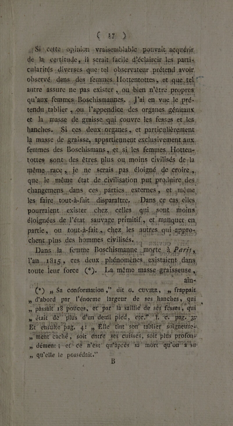 Ç ba) }° A Si cette: -Gpinion : vraisemblable: pouvait. acquérir de. la gertitude,.ïl serait, facile d'éclaircir les. partis cularités : diverses, que:tel observateur prétend avoir. obserué, dans. -des ennmes, Hottentottes, : et que, tel: % autre assure ne pas existet , Où bien n'être -propres qu'aux, femmes, Boschismannes, . J'ai en, vue le ;pré- tendu ,tablier , ou. l’appendice des organes, génitaux et la,-masse de graisse qui couvre les fesses et.les. “hanches... Si.ces..deux;organes.,. ct particulièrement la masse de, graisse, appartiennent exclusivement aux. femimes des Boschismans ,,et.si'les femmes. .Hotten- . tottes sont: des êtres. plus ou moins civilisés de-la même... Face ,,,je .ne .Serais , pas. éloigné, de Croire», que. le. même état de civilisation put, produire, des. changemens. . dans ces, _parties. externes, et. Juéme les: faire..tout-à-fait.… disparaître. . Dans ce cas. elles, pourraient. : exister chez, celles qui. sont moins. éloignées. de l’état. sauvage primitif, et. mañquer, en, partie, ou tout-à-fair,. chez, les quires, gui ApPF0+ ‘chent. -plus des hommes civilisés. Dans: la. femme Boschismanne | “morte. À À Bart l'an. 4815, , ces .deux . - phénomènes. sxistaient dans toute leur force (*). La, même. masse; g'aisseuse,. u : âin- 10 5 Sa adaforarion Lit, He CÜVIER, # frappait # d'abord par l'énorme largeur de ses hanches, qui n  passait 18 pottces, 1% par” à un de sés fésses!, ‘qui &amp; était ae pés d'un deni pied, cr ne ee: Pa. PAS | Et ensuite pag. he 'Ëte tint son” ie Soïgneuses. # ‘ent caché , ie Are ses cuisscs, 'Soit plus profons . ; » démerir ;-ec* cê nest qu Paprès ‘sa mort qu'on a su » Qu'elle le possédait.” {