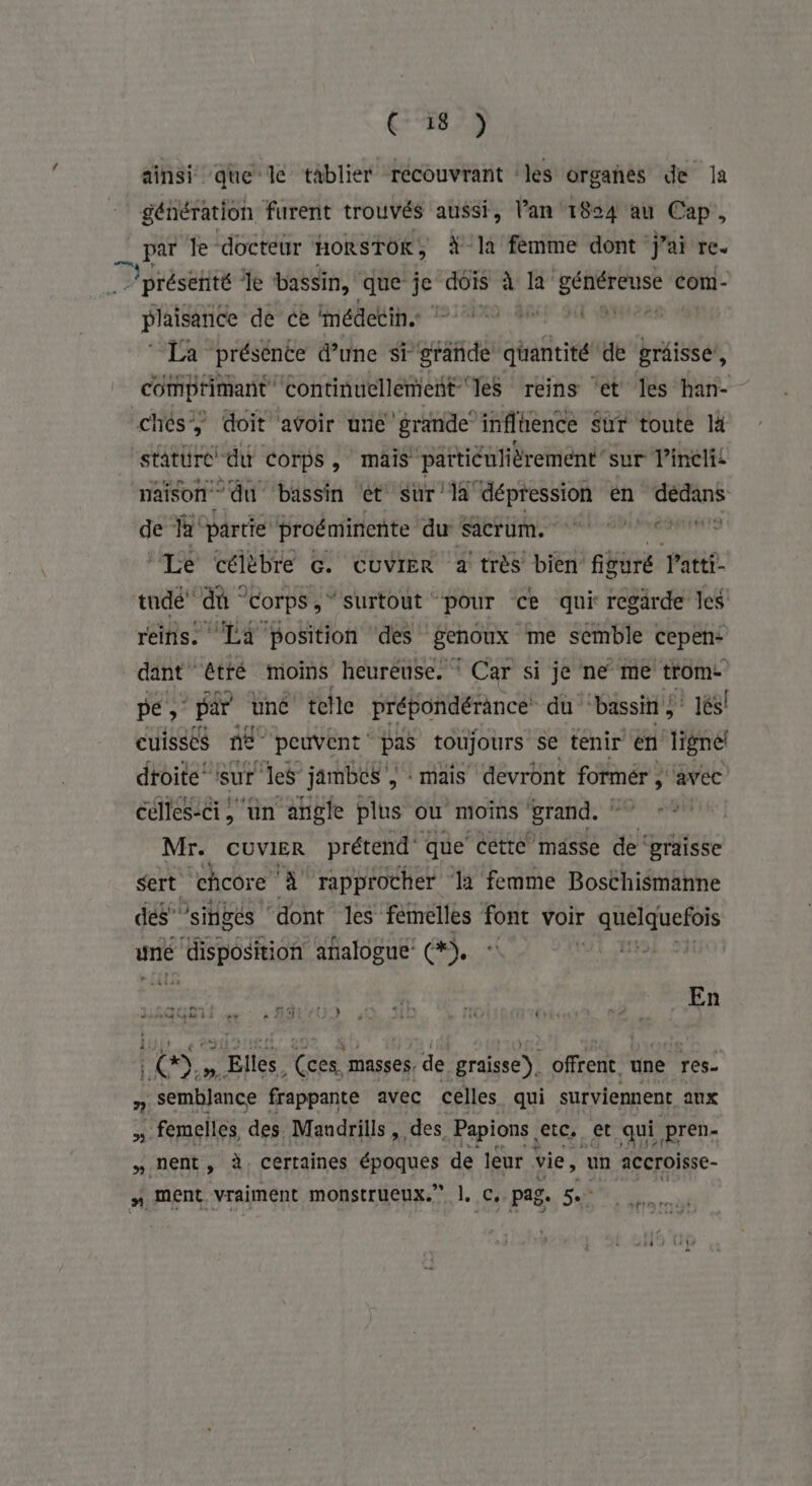 Ç° 187 ainsi que le tablier récouvrant les organes de la génération furent trouvés aussi, l’an 1824 au Cap, D le docteur HORSTOK ; X-la femme dont j'ai re. présetité fe bassin, que je dois à la” Lin com- | plaisance de ce médetin. 7 2 À. itése La présente d’une sr pri deité de grâisse, comptimant Continuellement les reins ‘et les han- chés doit avoir une grande” inflience sur toute lä stature du corps, mais particulièrement sur Pincli naison du ‘bassin et sur'1à dépression en sonied de FA partie Proéminente 1 Cégtpgré dné ‘Le célèbre G. CUVIER 2 très bien figuré Patti- tudé dû corps, surtout pour ce qui regarde les reins. La position ‘des genoux me semble cepen: dant” êtré moins heureuse. ‘ Car si je ne me trome pe; par une telle prépondérance du “bassin és! cuisses ne peuvent pas toujours se tenir en ligne! droite (sur les jambes , mais devront fonér; avec celles-ci, un angle plus où moins grand. ‘ Mr. CUVvIER prétend que cette masse de‘ graisse sert chcore ‘A rapprocher la femme Boschismanne dés” singes | dont les femelles font voir LEE uné ‘disposition analogue’ a, | . 1643 +. : ge + + “ k e s { î 1% id 4 s + LEA é i- à | CD.» Elles, (ces masses, de graisse). offrent une res ©] sembJlance frappante avec celles qui surviennent aux , femelles des Mandrills, des Papions etc, et qui pren- » nent, à. certaines époques de leur vie, un accroisse- #. ment. vraiment monstrueux.” |. C, pag. SL LE CN