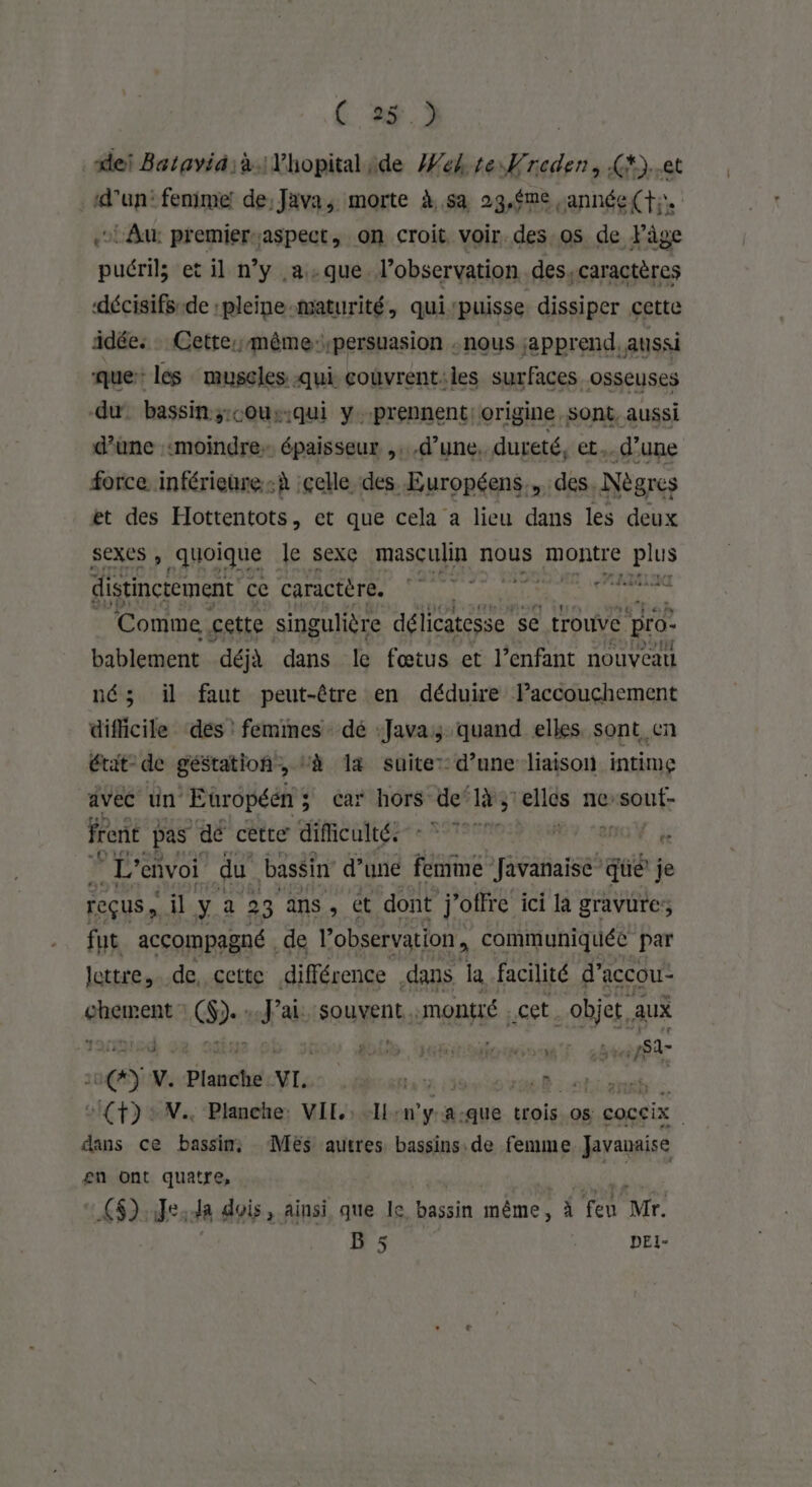 C 2$ à dei Bataviäià:Yhopitalide Wek te Krcden, G*)..et d'un: fenime! de; Java, morte À.5a 29,$me année(t;,. ‘Au: premier;aspect, on croit voir. des os de Pâge ns et il n’y a-que l'observation des, caractères décisifs-de :pleine-maturité, qui‘puisse dissiper cette idée: Cette; même: persuasion : nous apprend. aussi que les muscles qui couvrent:les surfaces osseuses du bassin s;:cous.qui y.prennent: origine, sont, aussi d’une «moindre épaisseur ,. d’une, dureté, FE d’une force inférieure-à celle des Européens. des Nègres ét des Hottentots, et que cela a lieu dans les deux Sexes , quoique | le sexe masculin nous nue SPL distinctement ce caractère. | tre am Comme cette singulière délicatesse se trouve pro bablement déjà dans le fœtus et l’enfant nouveau né; il faut peut-être en déduire lPaccouchement difficile ‘dés : femmes dé Java; quand elles sont en état- de géstation, ‘à la suite: d’une liaison intime avec ün Eüropéén ; 5 car hors de’ RS elles ne setitr frent pas dé cette difficulté. ASP EME MON je ® L'envoi du bassin d’une femme Javanaise” qüé je reçus il y 2 23 ans , ét dont j'otfre ici la gravure; fut accompagné de l'observation, communiquée par lettre, de, cette différence dans Ja facilité d’accou- abaente (D. veu souvent. montré :,C6b objet, aux 149 di VubiilonmcnT s8% St ne V. ds VL. pést PRE LUS jo EE (+): N Planche: VIL: -IL-n'ya-que trois os coccix dans ce bassin, Mës autres bassins. de femme Javanaise en ont quatre, #52 Je: da dois, ainsi que le Ras même , À ex Mr. B 5 $ DEI-