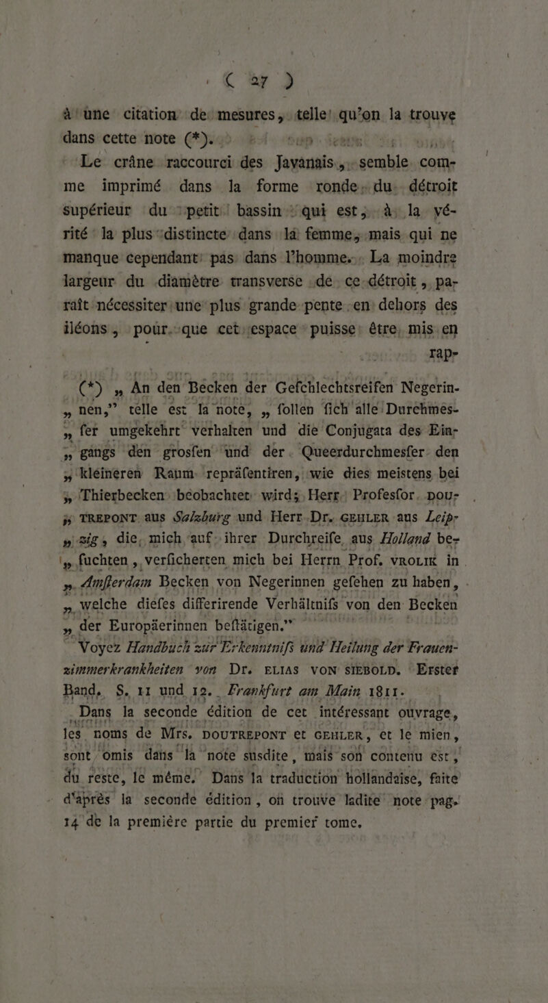 . € y 2 à une citation de mesures, telle! qu’on la trouve dans cette note (*).. 1 Sun Jette did Le crâne raccourci des Javanais... Sins com- me imprimé dans la forme ronde: du. détroit supérieur du ‘petit | bassin : qui est, à la vé- rité la plus “distincte dans là femme, mais qui ne manque cependant: pas dans l’homme... La moindre largeur du diamètre transverse de ce détroit , pa- raît nécessiter une plus grande pente en dehors des iléons, pour.:que cet‘espace puisse: être, mis en . IaP- (* ) ” An den Bécken der Gefchlechtsreifen Negerin- » nen,”? telle est BR note, » follen fich'alle! Durchmés- » fer umgekehrt' verhalten und die Conjugata des Ein- >, gangs den grosfen und der. Queerdurchmesfer. den » kléineren Raum. repräfentiren, wie dies meistens bei » Thierbecken beobachtet: wird; , Herr Profesfor, pou- # TREPONT aus Se/zburg und Herr.Dr. GEULER aus Leip- » sig, die, mich'aufihrer Durchreife, aus Æo/and be- #.fuchten , verficherten mich bei Herrn Prof. VROLIK in. ». Amber dam Becken von Negerinnen gefehen zu haben, n. welche diefes differirende Verhältnifs von den Becken » der Europäerinnen beftätigen.” | © Voyez Handbuch sur Erkenntnifs und Heilung der Frauen- ximmerkrankheiten von Dr. ELIAS VON SIEBoLD. Erster Band. S, x1 und 12. Frankfurt am Main 1811. Dans la seconde édition de cet intéressant ouvrage, les. noms de Mrs, DOUTREPONT et GEULER ; et le mien, sont Omis daïs la note süsdite, mais son contenu est, du reste, le même. Dans la RIT hollandaise, faite d'après la seconde édition, of trouve ladite note pag. 14 de la première partie du premier tome,