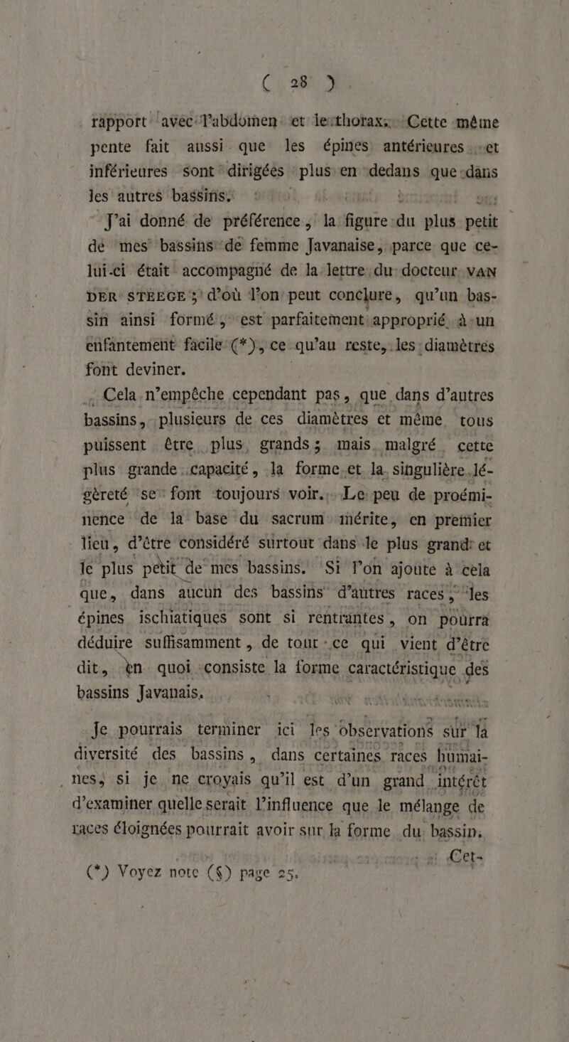rapport avec: labdomen: et lerthorax:: Cette même pente fait aussi que les épines antérieures . «et inférieures sont “dirigées es en dedans que dans les autres bassins ‘ | | t gt J'ai donné de préférence, la eur du uk petit dé mes bassins'de femme Javanaise, parce que ce- lui.ci était accompagné de la lettre du docteur. van DER: STEEGE 3 d’où l’on’ peut conclure , qu’un bas- sin ainsi formé, est parfaitementiapproprié à-un enfantement facile (*), ce qu au reste, les diamètres font deviner. Cela n’empêche cependant pas, que dans d’autres bassins, plusieurs de ces diamètres et mème tous puissent être plus, grands; mais malgré. cette plus grande capacité, la forme.et la. singulière. Jé- gèreté se font toujours voir..Le peu de proémi- nence de la base du sacrum mérite, en preïfier lieu, d’être considéré surtout dans le plus grand: et le plus petit” de mes bassins. Si l’on ajouté à cela que, dans aucun des bassins d’autres r'aces les épines ischiatiques sont si rentrantes , on pourra déduire suffisamment , de tour - ce qui vient d’être dit, èn quoi: consiste la forme caractéristique des bassins Javanais, Je pourrais terminer ici les. 6bservations sur la diversité des bassins >, dans certaines races hümai- _nes) si je ne croyais qu’il est d’un grand. intérêt d'examiner quelle serait l'influence que Je mélange de races éloignées pourrait avoir sur la forme du: bassin; Et : Cet- (*) Voyez notc ($) page 25. |
