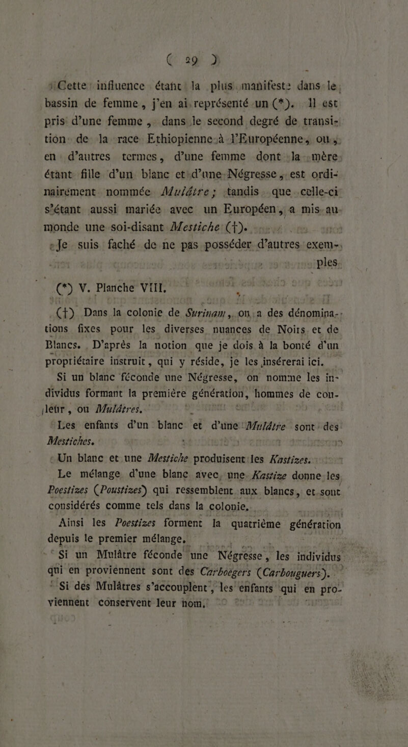 @ 2@ 2] Cette’ influence étaht la plus.mañifest: dans le. bassin de femme, j’en ai, représenté un (*). 1] est pris d’une femme , dans le second degré de transi- tion de la race Ethiopienne.à l’Européenne, ow.,. en d’autres termes, d’une femme dont la mère étant fille d’un bianc et: d’une: Nécresse est ordi- nairément nommée ÂMwuiétre; ‘tandis. que celle-ci s'étant aussi mariée avec un Européen, a mis.au monde une soi-disant Mestiche: (F). «Je suis faché de ne pas POsSF der: d’autres exem-. _ples, (*) V. Planche VIII. (f) Dans la colonie de Syrinam .on.a des dénomina., tions fixes pour les diverses nuances de Noirs. et de Blancs. D’après la notion que je dois à la bonté d’un propriétaire instruit, qui y réside, je les insérerai ici. Si un blanc féconde une Négresse, on nomme les in- dividus formant la première génération, hommes ‘de con- deûtr, ou Mulätres. | Les enfants d’un bancs et d'age Mulätre sont: des Mestiches. SEE) Un blanc et une Mestiche PRES les Æastizes. Le mélange d’une blanc avec, nne. Xassisze donne les Poestizes (Poustizes) qui ressemblent aux. blancs, et.sont considérés comme tels dans la colonie, Ainsi les Poestizes forment la quatrième génération SA le premier mélange, | | ° Si un Mulâtre féconde une Négresse, les as | qui en proviénnent sont des Carboëgers (Carbouguers). | * Si des Mulâtres s’accouplent , les “enfants qui En Pro- viennent conservent leur hom,