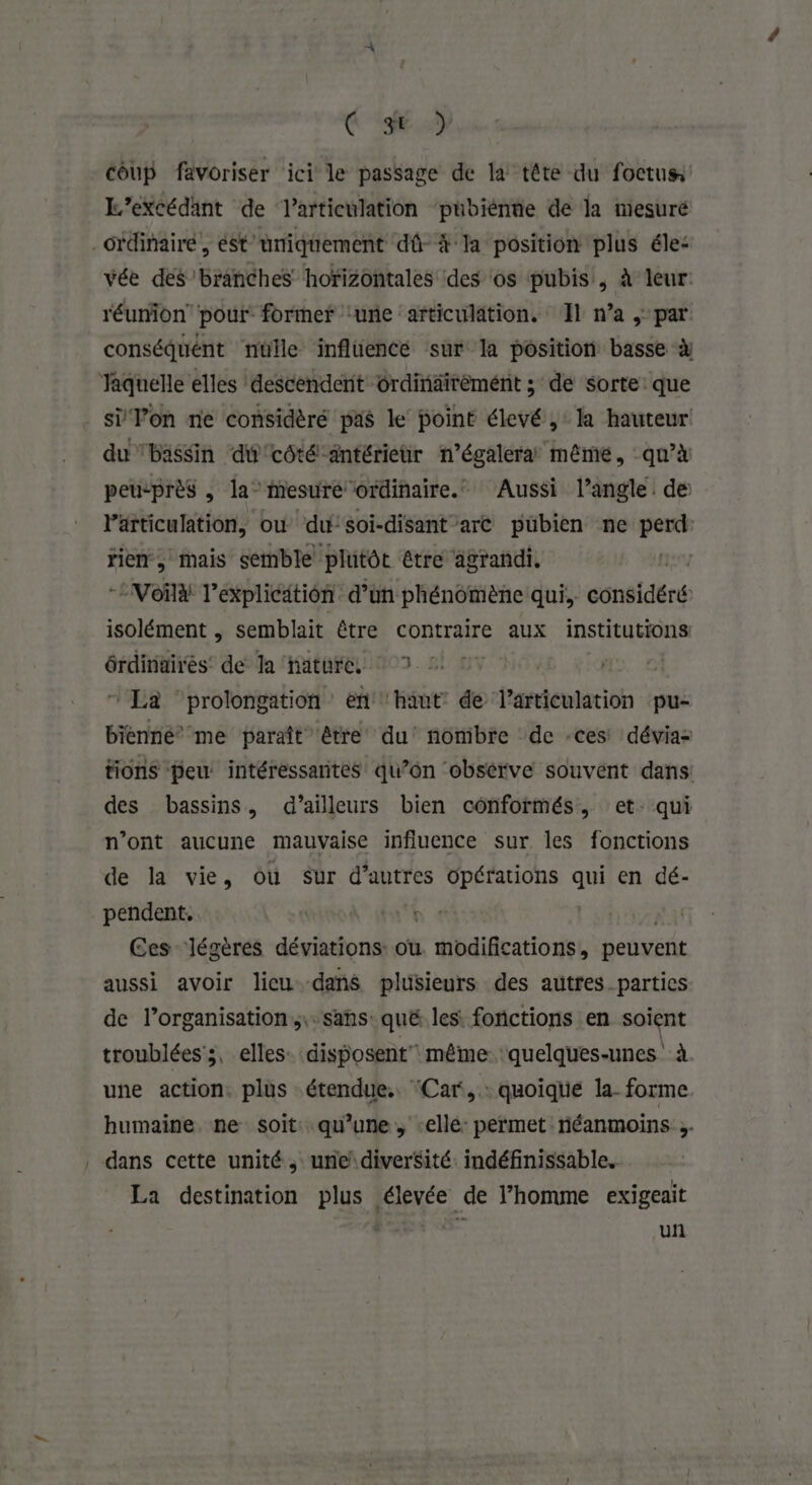 C9 coup favoriser ici le passage de la tête du foctus L’excédant de articulation pübiénne de la mesuré _Grdinairé, ést'umiquement dû- à la position plus éle: vée des’branches horizontales des os pubis , à leur: réumion pour former ‘une articulation. Il n’a , par conséquent nulle inflüencée sur la position basse à Taquelle elles descendent ôrdinäirèmént ; de sorte: que si Von ne considèré pas le point élevé, la hauteur du bassin ‘du'côté antérieur n’égalera même, qu’à peusprès , la” mesuré ordinaire. Aussi l’angle de er di où du'soi-disant arc pübien ne perd: rien, mais semble plutôt être agrandi. | Voir l'explication d’un phénomène qui, considéré isolément | semblait être contraire aux institutions érdinairés de Ja nature. © 7 © ‘La ‘prolongation en haut de l'articulation pu- bienné”’ me paraît être du’ nombre de -ces dévias tions peu intéressantes qu’on obsèrve souvent dans: des bassins, d’ailleurs bien cônformés, et: qui n’ont aucune mauvaise influence sur. les fonctions de la vie, ou Sur d’autres opérations qui en dé- pendent, | Ces ‘légères déviations: ou s Hbaiftatio nel peuvent aussi avoir licu-dans plisieurs des autres parties de l’organisation, ;.sans: qué. les. fonctions en soient troublées ;, elles: disposent même ‘quelques-unes. à une action. plus étendue. ‘Car, .: quoique la- forme humaine ne soit: qu’une, elle: permet: riéanmoins 3 , dans cette unité. une diverSité: indéfinissable. La destination plus élevée de l’homme exigeait un