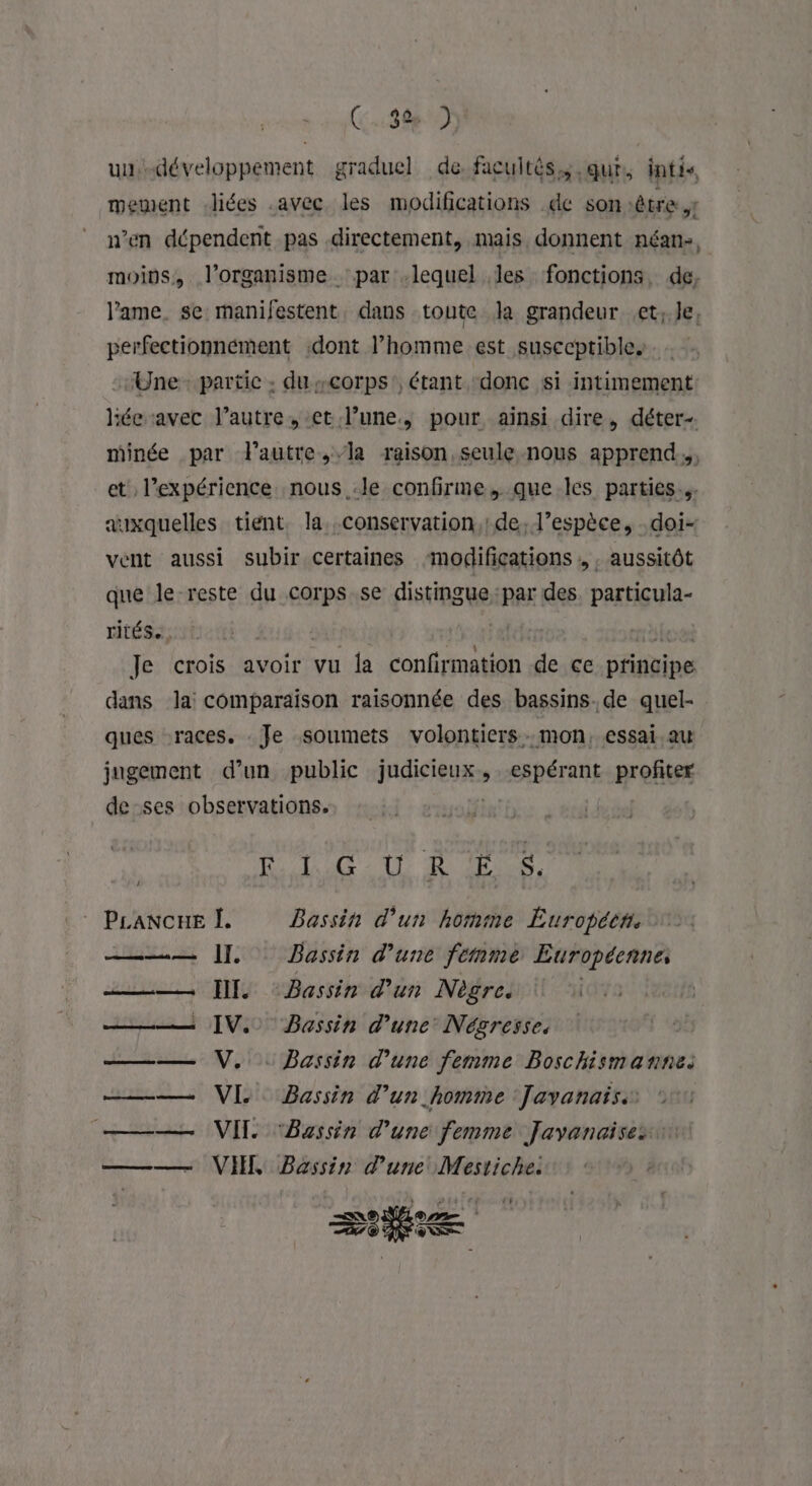 uu développement graduel de facultés, que, intis mement liées .avec les modifications de son :être ,t n’en dépendent pas directement, mais donnent néan-, moins, l'organisme par .lequel les fonctions, de, lame. se manifestent, dans toute Ja grandeur et; le, perfectionnément dont l’homme est susecptibles Une partic : du corps, étant donc si intimement hée avec l’autre, et.l’une., pour ainsi dire, déter- minée par l'autre,/la raison seule nous apprend, et l'expérience nous :le confirme, que les parties. auxquelles tient. la. conservation, de. l’espèce, -doi- vent aussi subir certaines modifications , , aussitôt que le reste du corps.se distinguepar des. particula- rités, Je crois avoir vu la ouf netiin de ce pfinigipe dans la: comparaison raisonnée des bassins. de quel- ques races. Je soumets volontiers. mon, essai au jugement d’un public iugisieuss espérant profiter de ses observations. | I PAU A QE A Prancne L Bassin d’un homme Europécn. —— 11 Bassin d’une femme Européenne, — HI Bassin d'un Nègre. ——— IV. Bassin d’une Négresse, —— V,.. Bassin d’une femme Boschismanne. —— VI Bassin d’un homme Javanais.. ——— VIT Bassin d’une femme Javanaises —— VI, Bassin d'une Mestiche. sie :
