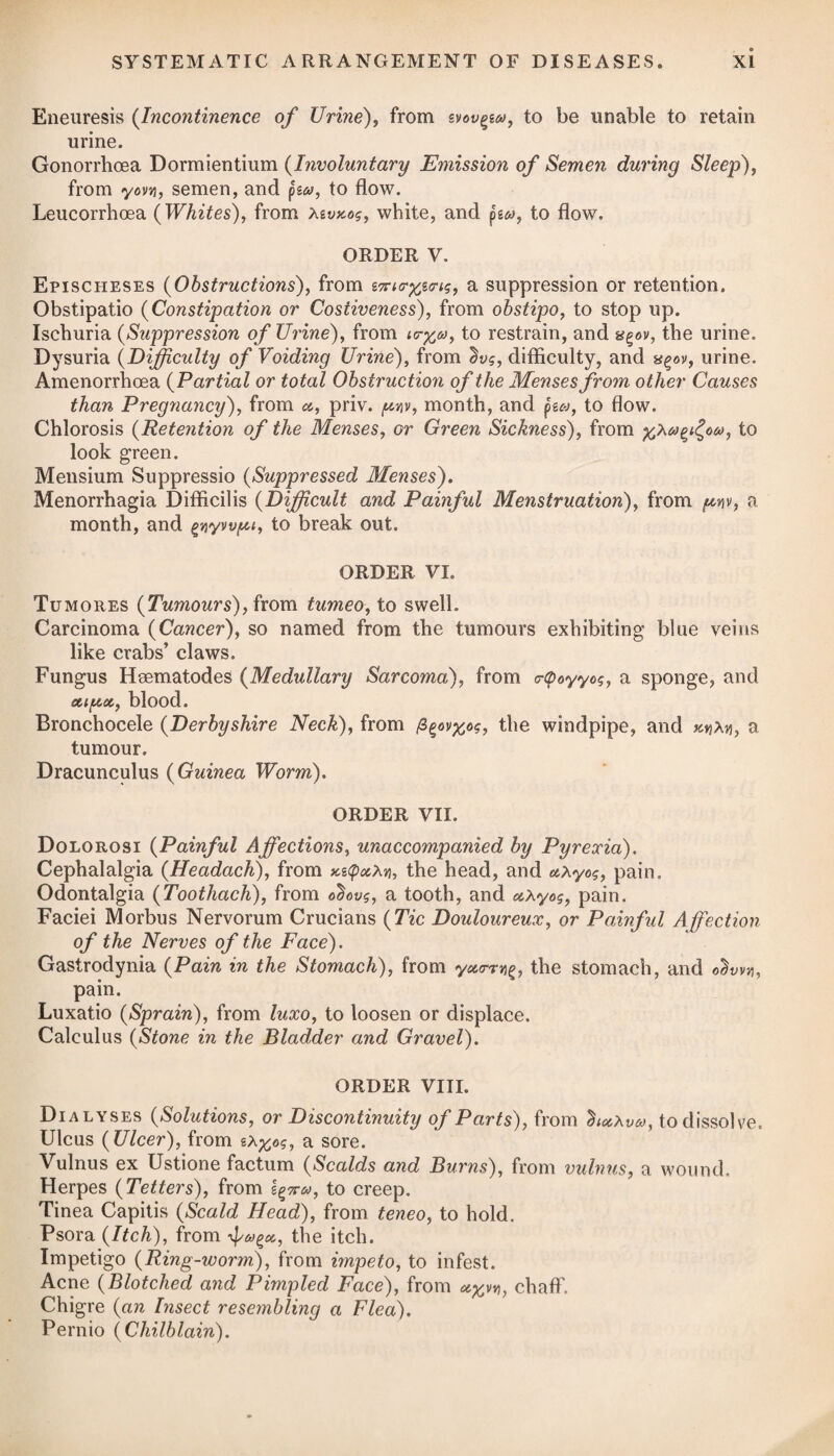 Order V.\ COSTIVENESS. 785 Persons of a costive habit of body, and particularly pregnant women, are very apt to make use of Anderson’s pills, which are composed wholly of aloes, with a little oil of aniseed to prevent the griping effect of the former; and indeed these pills have acquired an extensive reputation. In phlegmatic constitutions they may, indeed, be used occasionally with some advantage possibly; but in pregnant women, or those of a bilious habit, where the bowels are naturally irritable, they cannot fail to do harm. Their operation is confined in a great measure to the lower part of the rectum, and they are thereby apt to induce piles. The use of every purgative medicine, moreover, creates a necessity for its repetition, and by this repetition the bowels lose their energy, their delicate nerves become torpid to the stimulus of the food and drink, and the secre¬ tions formed from them. A natural discharge of the contents of the bowels ought therefore to be solicited by those of a costive habit, in preference to the habitual use of any kind of purgative whatever. In cases of obstinate costiveness, proceeding from a stricture in the rectum, as also in enteritis, a caution presents itself respecting active purgatives, which, by irritating the intestine above the ob¬ structed part, when the obstructing matter is too large to pass the narrowed channel, must inevitably increase the mischief. In those cases where inveterate costiveness has once taken place, and the usual simple remedies have proved abortive, carbon or char¬ coal divested of heat has been administered with some success. It is reported to have procured the desired relief in every instance. Three drachms of it finely levigated may be mixed with three ounces of the confectio sennse, adding about two drachms of the carbonate of soda. Of this mixture, from half an ounce to one ounce may be taken, as circumstances require. Vel, 2. R Infus. Sennae Compos, f. Jv. Magnes. Sulph. ^ss. Syrup. Rharnni, f. 3ij. M. Sumat ^ij. pro dos. et repetatur post boras tres, si sit necessitas. Vel, 3. R 01. Ricini, f. 3vj. pro. dos. Vel, 4. R Elect. Sennse, ^ij. Potass* Supertart. 3ij- Pulv. Jalap*, 3j. Syrup. Zingib. q. s. M. ft. Electuarium, cujus quantitatem juglan- dis hora somni sumat. Vel, 5. R Pilul. Rhei Comp. gr. xv. in pilul, iij. pro dos. dividend. Or, 2. Take Compound Infusion of Senna, five ounces. Sulphate of Magnesia, half an ounce. Syrup of Buckthorn, two drachms. Mix them. Four table-spoonsful may be taken for a dose, and the same quantity be repeated in three hours if the bowels are not sufficiently moved. Or, 3. Take Castor Oil, six drs. for a dose. Or, 4. Take Electuary of Senna, two oz. Supertartrate of Potass, two drachms. Powdered Jalap, one drachm. Syrup of Ginger, a sufficiency to form an electuary, of which let the bulk of a walnut be taken occasionally at bed-time. Or, 5. Take Compound Rhubarb Pills, fif¬ teen grains, divided into three pills for a dose.