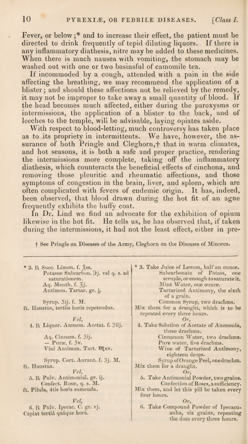 scribed under the heads of Hsemoptysis and Abortions. The sul¬ phate of zinc and acetate of lead may be substituted in cases of profuse haemorrhage.—(See Haemoptysis.) We may give the latter in doses of one, two, or even three grains, every three or four hours, according to the urgency of the symptoms. In those cases where the haemorrhage is profuse, and resists the means already recommended, it will be proper to throw up astrin¬ gent injections into the uterus from time to time. Any of those here prescribed* * may be used on the occasion. If the discharge be so profuse as to create alarm for the safety of the patient, she should be freely exposed to cold air, and a lump of ice be intro¬ duced up the vagina. Where symptoms denoting an increased action in the vessels of the uterus are observable, it would probably be right to give the digitalis, as advised under the heads of Abortions and Haemoptysis. In a few cases of this nature I have employed it with a good effect. Where menorrhagia proceeds from a scirrhous or ulcerated state of the uterus, all that can be done is to afford a temporary relief by administering opium in considerable doses. A combina¬ tion of it with the extract of hemlock might possibly add some¬ what to its palliative effect. Hyoscyamus may likewise be tried, administering it in the form of pill or tincture. In those cases where menstruation becomes profuse, continues longer than ordinary, or returns more frequently than what is natural, in consequence of general laxity in the system, and not from inflammatory action, it will be proper for the patient, during its intervals, to enter on a course of tonic medicines, such as Vel, 6. R Extract. Catechu, gr. xij. Aluminis Purif. gr. x. Confect. Rosse, q. s. M. ft. Bolus. Vel, 7* R Decoct. Cinchon. f. ^jss. Aluminis, gr. xij. Tinct. Kino, f. 3j. -Opii, IRx. M. ft. Haustus, 4tis horis sumendus. * 8. R Decoct. Cort. Querc. f. ^vj. Aluminis, 3jss. M. ft. Iniectio. Vel, 9. R Zinc. Sulphat. gr. xv. Plumbi Acet. 3j. Aq. Distillat. Oj. M. Vel, 10. R Aluminis, 9iv. Zinc. Sulphat. gr. x. Aq. Rosse, 3viij. M. Vel, Or, 6. Take Extract of Catechu, twelve grains. Alum, Purified, ten grains. Confection of Roses, a sufficiency to form a bolus. Or, 7. Take Decoction of Peruvian Bark, one ounce and a half. Alum, twelve grains. Tincture of Kino, one drachm. -- Opium, fifteen drops. Mix them, and take the draught every four hours. * 8. Take Decoction of Oak Bark, six oz. Alum, one drachm and a half. Mix them for an injection. Or, 9. Take Sulphate of Zinc, fifteen grains. Acetate of Lead, one drachm. Distilled Water, one pint. Mix them. Or, 10. Take Alum, four scruples. Sulphate of Zinc, ten grains. Rose Water, eight ounces. Mix them. Or,