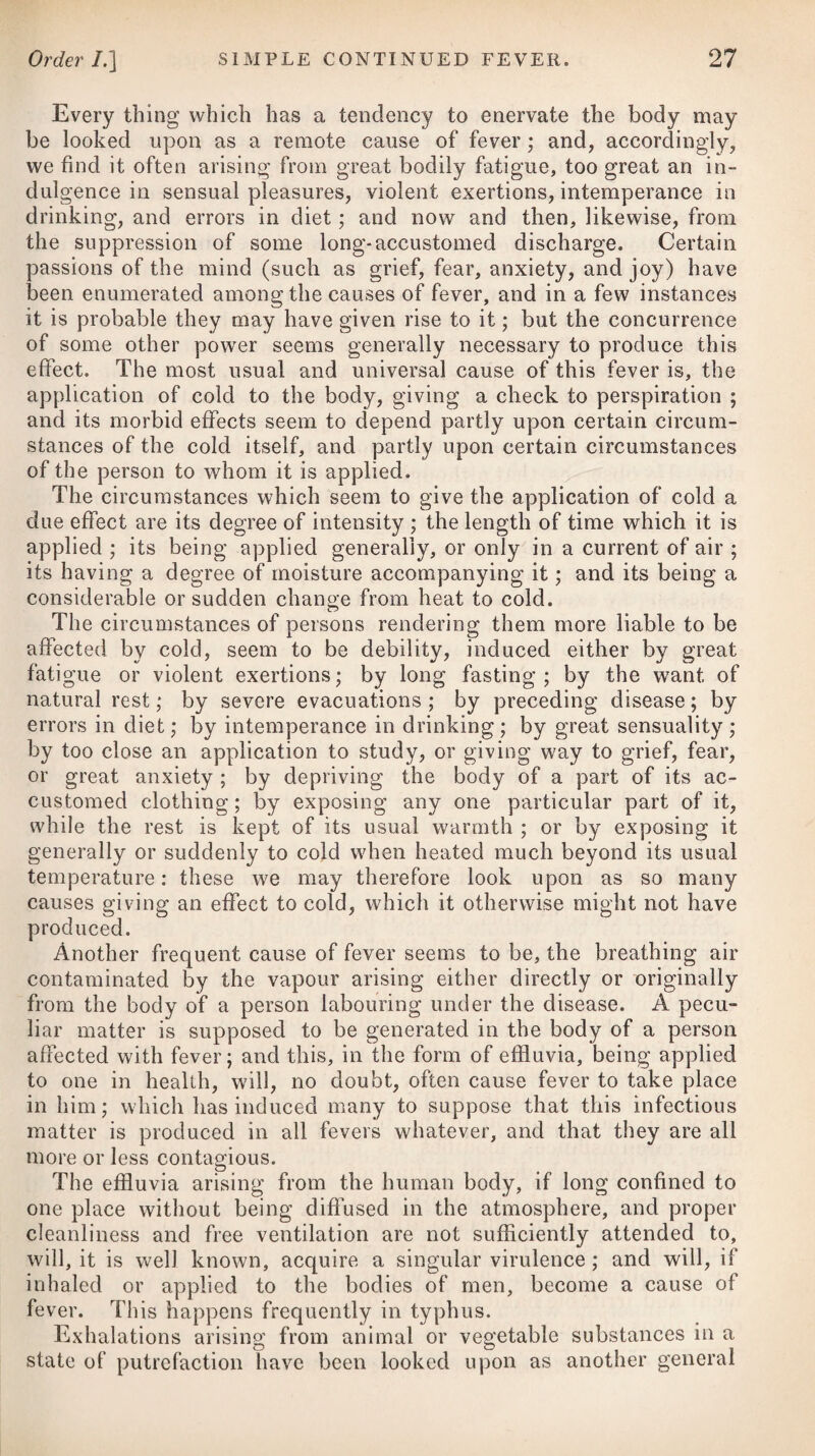 DISEASES OF INFANTS. 981 During the first months of a child’s life, the milk of its mother is, unquestionably, preferable to every other kind of nourishment, and even to the milk of another woman, provided the parent is in good health, and labours under no malformation of the nipples, or constitutional imperfection of importance. As, however, it is usually more convenient, and at times absolutely necessary, to bring up the child partly by the hand, as it is called, at the same time that it sucks, we should be careful to regulate the diet both with regard to quality and quantity, that its stomach may neither be disordered with what is improper nor be oppressed with excess. The food which is prepared by art should be thin and liquid, and be made fresh every day. It is to be offered to the infant frequently by little at a time, and at proper intervals, and not to be crammed down its throat as often as it awakes from sleep, or cries, as is the custom with many nurses. Instead of a spoon, a horn or glass bottle covered with parchment, and this perforated so as to imitate a nipple, may be used. This gives occasion to some little exertion in sucking, imitative of what we see in nature, and is moreover attended with the advantage, that the infant will not be gorged or induced to take more than it really wants. At first it will be sufficient to give infants occasionally, along with the breast, a little milk and water warmed to the temperature of the mother’s milk, with a very small proportion of sugar; or we may substitute thin gruel made from pearl-barley, grits, rice, or arrow-root, mixed with about a third of cow’s milk, which may occasionally be changed for thin pap made with bread or biscuit, with a due proportion of fresh milk ; but all these should first be passed through a lawn sieve, to ensure their being thin and smooth. At the end of five or six months the diet may be made a little stronger, consisting of plain mutton or chicken-broth, clear and free from fat, or beef-tea, and occasionally some light pudding maybe allowed. About the eighth or ninth month a small portion of animal food may be given, particularly if nature has pointed out its propriety by early dentition. The animal food given to young children should be plainly roasted or broiled, hot or cold ; fried and boiled meat, and what is heated a second time by hashing or mincing, being less digestible, ought to be avoided. If teething commences soon and goes on well, the infant may be weaned at about nine months old ; but if dentition is late, or accompanied with much irritation, it may continue at the breast for a whole year, provided the health of the mother will admit of it, or that she is not again pregnant. When the child is weaned, any kind of light, plain animal food may be allowed it once a-day, with a due proportion of vegetables, consisting principally of tlie farinacea, as flour, rice, sago, &c. From a mistaken expectation of strengthening weakly children, some people give them animal food twice or thrice a-day ; but this in injudicious. The most proper drink for children will be plain water.