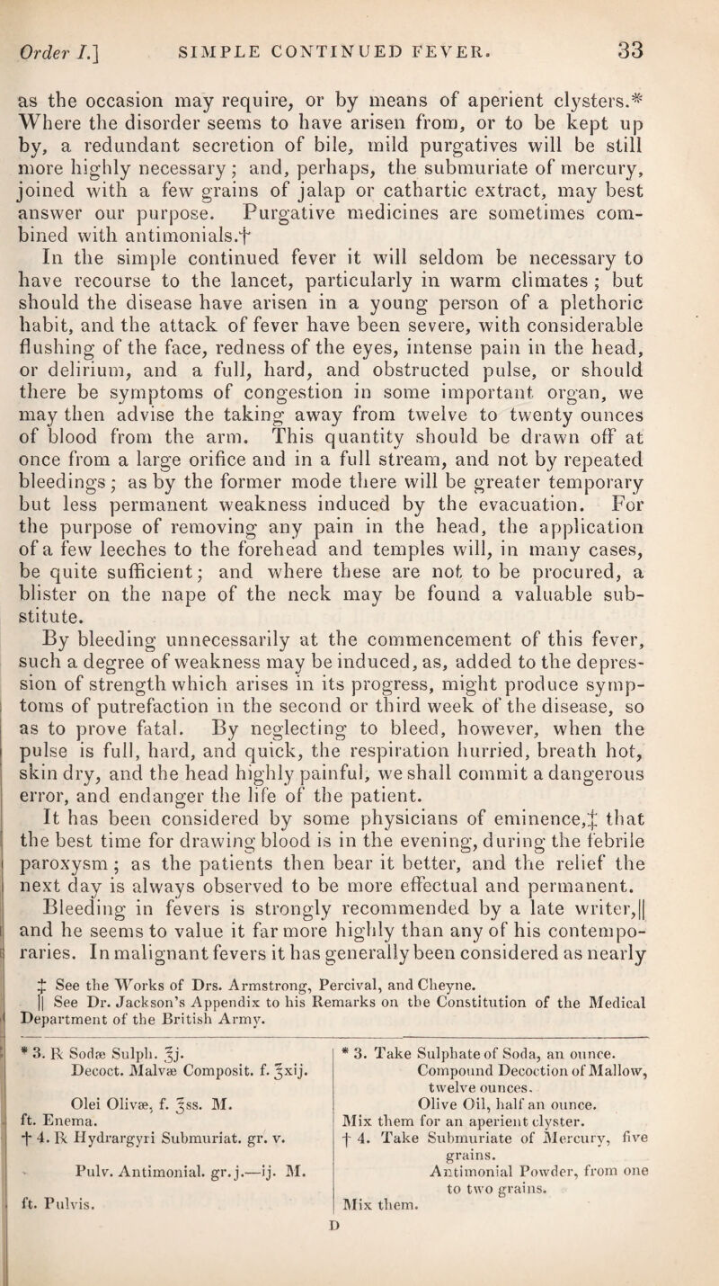 the overflowing of the Nile, or rather on its recession, when a vast quantity of slimy mud is deposited on its banks and other places which were overflowed, and which, being acted upon by a powerful sun, send forth miasmata, or effluvia, that excite inflam¬ mation in the eyes, of this peculiar nature. The custom in Egypt of sleeping in the open air, possibly, may increase the power of the cause. Mild ophthalmia has not in general been considered in Great Britain as a contagious disease, although it has often been known to appear as a prevailing epidemic at different times ; but it is an undoubted fact, that the Egyptian species is highly contagious. During the campaign in Egypt, our troops were dreadfully afflicted with it, and many returned with a total loss of sight; whilst others, still labouring under the disease, propagated it at Malta and Gib¬ raltar, where they first landed; and from which places it was at length brought into this country. It seems to be established, I think, on the most indisputable evidence, that the Egyptian ophthalmia may be propagated by contagion, and that in this way it has been introduced into our United Kingdom, and has spread in the same manner as in its native soil. The influence of climate, and other local circum¬ stances, on the general character and progress of the disease, cannot, however, be denied. In most of the instances in which this species of ophthalmia has prevailed in this country, it has appeared with mitigated symptoms, in comparison with the dis¬ order as it occurs in Egypt; but it has nevertheless been ob¬ served, that where the patients were exposed to the influence of a marshy soil, it equalled in the severity of its symptoms the Egyptian ophthalmia. A modern writer* assures us, that its spreading is not owing to contagion in the ordinary sense of the word (that is, to any infectious matter thrown off from the sys¬ tem of those labouring under the disease, and operating at a greater or less distance from its source), but to the actual con¬ veyance of the purulent matter from the inflamed organ to the eye of a person in health. Dr. Edmonston has also pointed out,f that the sphere of action of this contagion is very limited, and that most of the cases which came under his observation arose from the direct application of virus from diseased to sound eyes. It has been indeed ascertained as a fact, that many soldiers, with the hope and view of obtaining a discharge from their regiments, absolutely inoculated their eyes with the contagious matter, thereby inducing a loss of sight in one or both. The late Mr. Ware was of opinion,J that the disease which has appeared as a prevailing epidemic among soldiers since the return * See an Account of the Ophthalmia which has appeared in England since the return of the British Army, hy J. Veitch, M. I). -J- See Dr. Edmonston’s Account of an Ophthalmia which appeared in the 2d Regi¬ ment of Argyleshire Fencihles in 11102, with Observations on Egyptian Ophthalmia. + See his Remarks on Purulent Ophthalmia.