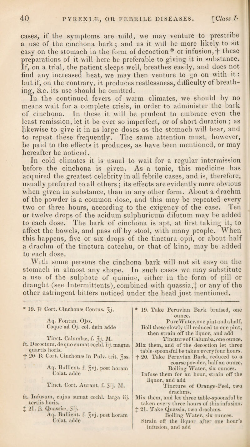 492 Colica pictonum comes on gradually, with a pain at the pit of the stomach, extending downwards to the intestines, particularly round the navel, accompanied by eructations, slight sickness at the stomach, thirst, anxiety, obstinate costiveness, a frequent but ineffectual desire to evacuate the contents of the bowels, and a quick, contracted pulse, seldom, however, exceeding one hundred in a minute. After a short time the pains increase considerably in violence, the whole region of the belly is highly painful to the touch, the muscles of the abdomen are contracted into hard, irre¬ gular knots or lumps, and appear drawn towards the spine ; the intestines themselves exhibit symptoms of violent spasm, insomuch that a clyster can hardly be injected from the powerful contraction of the sphincter ani; and there is constant restlessness, with a frequent vomiting of an acrid or porraceous matter, but more par¬ ticularly after taking either food or medicine. Upon a further increase of the symptoms, or their not being quickly alleviated, the spasms become more frequent as well as violent, the costiveness proves invincible, and an inflammation of the intestines ensues, which soon destroys the patient, by termin¬ ating in gangrene. In an advanced state of the disease it is no uncommon occurrence for dysuria to take place in a very high degree. Due attention will be necessary in distinguishing accurately be¬ tween enteritis and colica pictonum. The symptoms which cha¬ racterise the latter, and distinguish it from the former, are these : the pain at first is rather more in the pit of the stomach ; it after¬ wards fixes itself at the umbilicus, and thence darts in all directions over the abdominal viscera, accompanied by such a retraction of the abdominal muscles as to oblige the patient to lean forward, as the only posture in which he feels at all easy, whilst at the same time the circulation does not appear to be affected. In enteritis the abdomen is tumid, hard, and painful, but the pain seems con¬ centrated, and does not diverge as in those spasmodic twitchings or dartings observed in colica pictonum : moreover, the pulse is quick, although usually small. In colica pictonum, besides the rigidity and retraction of the muscles, the belly seems pressed down towards the spine, with a force proportional to the degree of spasm. In enteritis there is little or no spasm ; but in the other disease there is soon perceived a disposition to paralysis in the extremities, and often a contraction of the joints, which never take place in enteritis. The palsied and dropping hand and slightly contracted fingers, unaccompanied by spasm in the upper extremities, or by any affection of the lower, supervene with remarkable uniformity in the colic to which painters and glaziers are liable from constantly handling white lead. Colica pictonum is always attended with some degree of danger, but which is ever in proportion to the violence of the symptoms and the duration of the disease. Even when it does not prove