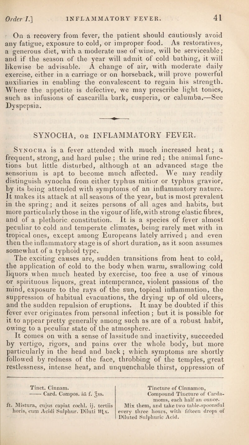 The oil extracted from the seeds of the croton tiglium is an active purgative, and would seem to be of particular use where, from great irritability of the stomach being present, medicines in any quantity or bulk cannot be retained on it. The proper dose is two drops on a bit of sugar, or with a little crumb of bread formed into a pill. When our endeavours to put a stop to the vomiting and spasms, as likewise to procure stools, are crowned with success, we are then carefully to guard against a return of the disease, by keeping the body regular and open with some aperient medicine, giving small doses of opium from time to time, and by cautioning the patient against exposing himself to cold or any other occasional cause. The tone of the primee vise is afterwards to be restored by a use of tonics and stomachic bitters, as recommended for the cure of dyspepsia. Should a tingling sensation be felt down the spine, together with a feebleness and numbness in the extremities, the parts affected may be rubbed with some kind of stimulating application, as advised under the head of Palsy ; besides which, the patient should frequently make use of warm bathing, always giving a pre¬ ference to natural baths where they can be resorted to. In ad¬ dition to these remedies, a long-continued use of cinchona bark, bitters, chalybeates, and friction with a flesh-brush, assisted by electricity, may be employed. Flannel should be worn next to the skin. The paralysis, or loss of power in particular limbs, which is one of the serious consequences resulting from the poison of lead, is found to be peculiarly relieved by a use of the Bath waters when applied externally, either generally or upon the part affected. The mode in which these waters are prescribed in this com¬ plaint, is by bathing and pumping; the former three times in the week; the latter on the diseased limbs and spine, to the amount of four or five hundred strokes every other day. When there is considerable debility and want of due tone in the stomach, the waters may be administered internally with very great ad¬ vantage.# The waters also of Bareges and Aix-la-Chapelle are said to be highly useful in paralysis arising from the poison of lead. In an ingenious pamphlet published by Dr. Clutterbuck,f several cases are given of the successful use of mercury in the colic and paralysis of the wrists, produced by lead ; and there¬ fore, when the disease is clearly ascertained to have arisen from this mineral, it may be advisable to adopt the plan which he pursued. In some of these patients, a drachm of strong mercurial ointment was rubbed morning and night on the wrists, till the * See Treatise on the Bath Waters, by Mr. J. II. Spry, t See his Treatise on the Poison of Lead.