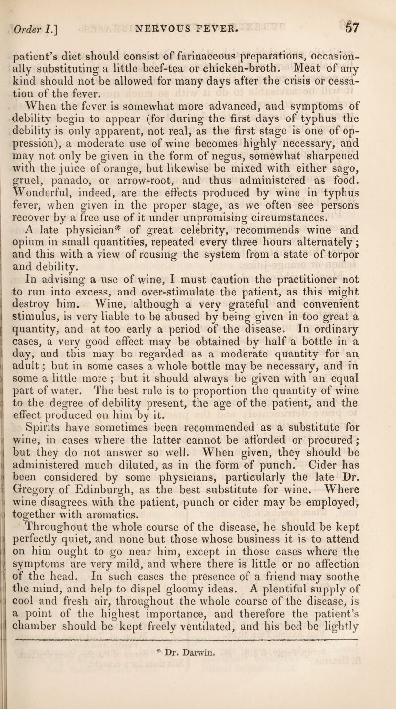 tion, obtuse pain in some part of the chest, a moist cough, fre¬ quent full pulse, vibrating under the finger like the tense string of a musical instrument, white tongue, high-coloured urine, and other symptoms of inflammatory fever. The disease is divided into the true and spurious peripneumony. When it arises from sizy blood obstructing the vessels of the lungs, it is called by the former ap¬ pellation ; and when it proceeds from a thick viscid matter pro¬ ducing a similar effect, it is known by the name of the latter. Pneumonia is sometimes met with combined with typhus gravior, (viz. pneumonia typhodes,) and then appears under a different character from its usual one. The most general cause of peripneumony is the application of cold to the body, which gives a check to the perspiration, and de¬ termines a great flow of blood to the lungs. It attacks principally those of a robust constitution and plethoric habit; hence it is more frequently met with in men than women, and occurs most fre¬ quently in the winter season and spring of the year; but it may arise in either of the other seasons, when there are sudden vicis¬ situdes from heat to cold. Other causes, such as violent exertions in singing, speaking, or playing on wind instruments, by producing an increased action of the lungs, have been known to occasion peripneumony. Severe exercise, external injuries, a free indulgence in the use of fer¬ mented liquors, intemperance, repelled eruptions, suppressed eva¬ cuations, and metastasis from other diseases, such as gout, rheu¬ matism, &c. may also give rise to it. Those who have laboured under a former attack of this complaint are much predisposed to returns of it. Pneumonia appears as a symptomatic affection in several diseases, as measles, catarrh, &c. The true peripneumony comes on with an obtuse pain in the chest or side, great difficulty of breathing (particularly in a recum¬ bent position, or when lying on the side affected), together with a cough, dryness of the skin, heat, anxiety, flushing of the face, and thirst. The pain is prodigiously increased on coughing or making a full inspiration. At the commencement of the dis¬ ease, the pulse is usually full, strong, hard, and frequent; but in an advanced stage it is commonly weak, soft, and often irregular. In the beginning the cough is frequently dry, and without expec¬ toration : but in some cases it is moist even from the first; and the matter spit up is various both in colour and consistence, being often streaked with blood, but at which we need not be alarmed. If relief is not afforded in time, and the inflammation proceeds with such violence as to endanger suffocation, the vessels of the neck will become turgid and swelled ; the face will alter to a purple colour; an effusion of blood will take place into the cellular substance of the lungs, so as to impede the circulation through that organ, and the patient will soon be deprived of life. Should these violent symptoms not arise, and the proper means