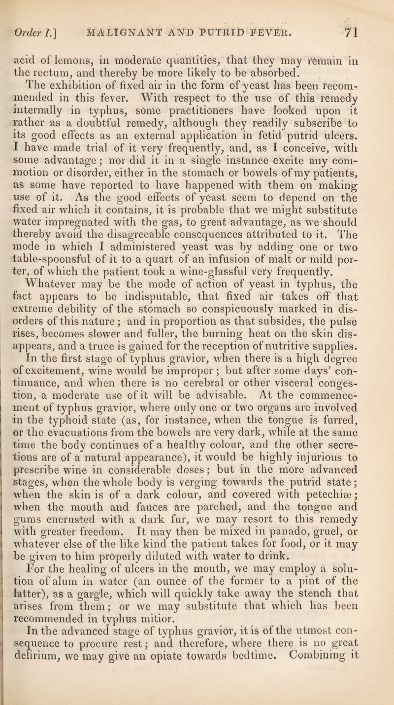 ANAPHRODISIA, or IMPOTENCY. In some cases this disease is owing to an original defect in the organs of generation ; but it more usually arises either from topi¬ cal weakness, brought on by excess in venery or onanism, or from great debility in the system, produced by severe evacuations, pre¬ ceding diseases, such as an unsuccessful management of gonorrhoea, neglected gleet, &c., or by a want of nutritive food. In a few instances, it may be occasioned probably by a want of sufficient confidence, or a degree of fear at the time of coition. Where the disease proceeds from an original defect in the organs of generation, it will not be possible to effect a cure. When it depends upon some disease of the parts, this must be removed by the means which have been pointed out as most proper under each head. If it arises in consequence of general weakness, the system is to be strengthened by a generous, nutritive diet; by cold bathing, both general and topical; by the cinchona bark, sulphate of quinine, myrrh, chalybeates, and other tonics, as advised under the head of Dyspepsia. Stimulants, such as the tinctura cantharidis,# might likewise be of service if given in small doses, repeated twice or thrice a-day. Should the patient, at any time during the use of this medicine, feel a pain or uneasiness in passing his water, the remedy must be discontinued until the distress abates ; after which it may be again prescribed to the proper extent, and be continued for a considerable time. order in DYSCINESIjE. Obstructed or depraved motions, from fault in the organs. STRABISMUS, or SQUINTING. Squinting is generally owing to one eye being less perfect than the other, on which account the person endeavours to hide the de- * 1. R Decoct. Cinchon. f. Jj. Tinct. Cinnam. C. f. 3J*j- __ Cantharidis, tfixiij—xx. M. ft. Haustus, bis in die sumendus. * 1. Take Decoction of Peruvian Bark, one ounce. Compound Tincture of Cinna¬ mon, two dx-achms. Tincture of Spanish Fly, from twenty to thirty di’ops. Mix them. This draught is to be taken twice a-day.