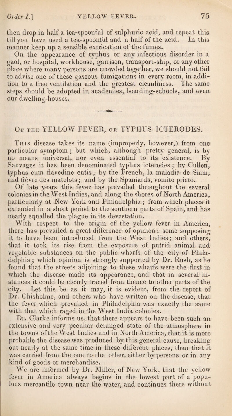 irritation of the part, and the cerate will finish the cure. Should there be much uneasiness of the system, an anodyne proportioned to the age of the patient should be given. Mr. Parkinson, of Leicester, is another advocate for the stimu¬ lating plan, and speaks highly of the efficacy of rectified spirit in relieving the pain and inflammation occasioned by burning or scalding any part of the body.# The mode of treatment he re¬ commends is to cover the parts with pieces of bladder, softened by clipping them in warm water, keeping the outer surface constantly wetted with the spirits. He mentions, that the pain usually ceases in half an hour, but in deep and extensive burns the application must be continued for twelve or twenty-four hours, at the end of which time the inflammation will be found to be entirely removed. To heal the ulcer, a cerate of wax and oil may be applied. In the second volume of Medical Facts and Observations, the late Mr. John Hunter has stated the communications of an eminent brewer at Edinburgh (Mr. David Cleghorn), on the subject of burns and scalds, which accidents have been very successfully treated by applying vinegar. The good effects of vinegar in these cases, Dr. Kentish is inclined to attribute to the alcohol it contains. Between the advocates for the adoption of a cooling treatment, and those who recommend a stimulating one, there seems, indeed, a perfect opposition both in theory and practice. My opinion is, that the cooling treatment will be most advisable while the sensa¬ tion of heat and pain exists; but when these are removed, and symptoms of debility occur, or when they primarily appear, I think the stimulant plan ought to have the preference. Much certainly depends on the constitutional variety of the subjects, as well as on the different stages or degrees of the acci¬ dent. Perhaps, if no other inconvenience than a slight vesication of the injured parts is sustained, no remedy can be more aptly resorted to than the refrigerant application of cold water; but when the integuments are so burnt that the cuticle is entirely destroyed, and the parts are affected with great vesication and pain, and there is at the same time inaction in the system, with symptoms of irritation, then the stimulant qualities of the terebin- thinate application, supporting the powers of life at the same time with cordials and appropriate nourishment, will certainly be pre¬ ferable, as the sedative effects of cold under such circumstances might extinguish the vital principle. .- HERPES. Herpes consists in an eruption of broad, itchy spots, dispersed here and there over the skin, of a whitish or red colour, which at length run into each other, discharge a thin serous fluid, and either