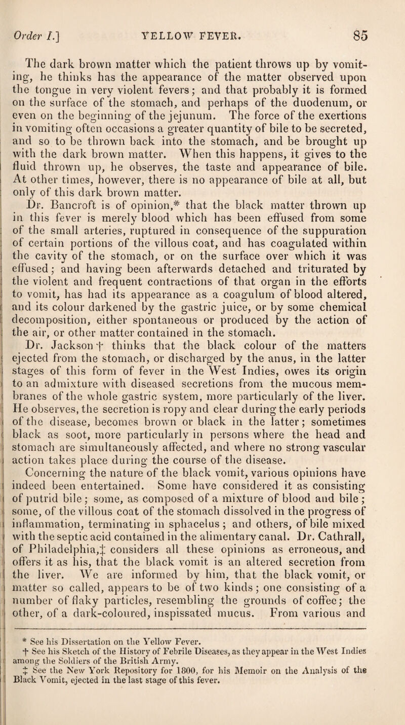 The roots of the colchicum have been generally employed to make the vinum colchici, as in the Eau Medicinale ; but it has sometimes appeared inert, at others productive of sudden, long- continued, and excessive action of the stomach and bowels, and occasionally it has proved fatal. In a communication from Dr. Williams, through the medium of the London Medical Repo¬ sitory, (see No. 85,) we are informed that the seeds of the col¬ chicum, when employed instead of the root, seldom fail of the desired effect, and invariably operate without the occurrence of any of those distressing and alarming symptoms so prevalent from the exhibition of the root. It is also mentioned that the colchicum seeds, so far from being limited in their use to gout and rheumatism, may be safely and beneficially extended nearly to the whole range of painful diseases of the asthenic kind.— Where acidity or flatulency prevails, the spiritus seminum colchici ammoniatus (prepared by macerating for ten days two ounces of the seeds in a fluid pint of the spiritus ammoniee aromaticus) will be found, by the report of Dr. Williams, a medicine of greater value than the vinum seminum colchici. In the stomachs of gouty people, a morbid acidity, accom¬ panied by heartburn and flatulence, is usually to be met with; and even this has been thought to have the power of bringing on the disease. Antacids have therefore been found a useful and sa¬ lutary class of medicines for gouty persons. Alkalies have been considered as of too acrid a nature, and therefore absorbents are preferred; that most commonly used is magnesia, which proves both absorbent and laxative. To quicken its operation, if found necessary, we may combine # it with a small proportion of rhubarb. If rhubarb disagree, aloes may be given in the quantity of five * G. R Magnesia?, 3j. Pulv. Rhei, gr. viij. -Cinnam. C. gr. v. M. ft. Pulvis, pro re nata sumendus. Vel, 7. R Magnesia?, 3ss. Pulv. Rhei, gr. x. Aq. Menth, Pip. f. ^iss. M. ft. Haustus. Vel, 8. R Aq. Menth. Pip. ^vij. Tinct. Gentian. oss- Liquor. Potassse, U^xx, M. Magnesia?, 3j. ft. Mistura. Sumantur cochlearia duo media bis terve in die. * 6. Take Magnesia, one drachm. Powdered Rhubarb, eight grains. Compound Powder of Cinnamon, five grains. Mix them. This Powder is to be taken occasionally, as the case may require. Or, 7. Take Magnesia, half a drachm. Powdered Rhubarb, ten grains. Peppermint Water, one ounce and a half. This draught may be taken whenever there is occasion. Or, 8. Take Peppermint Water, seven ounces. Tincture of Gentian, half an oz. Solution of Potass, thirty drops. Magnesia, one drachm. Of this mixture two dessert-spoonsful may be taken twice or thrice a-day.