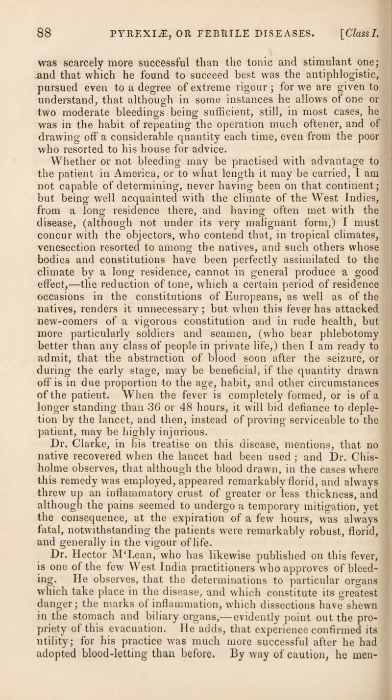 368 NEUROSES, OR NERVOUS DISEASES. [Class II. course it is likely to prove destructive of other contagions. In the manner here described, it can be used with due effect, and without the least prejudice to the sick. Its application, besides annihilating contagion, may also pre¬ vent its formation ; and its use is recommended by Dr. Rollo in all situations where a number of persons in health are confined together, as on board of transports, especially in bad weather. Two or three gallipots, with the quantities before mentioned, he says, would be sufficient, and it would not be necessary to use them oftener than twice or thrice a-week. It has been recommended to make trial of the remedy in marshy situations, where there may be an unavoidable exposure; in these places the gallipots with the materials should be placed in the inside of the windows and doors of the habitations next to the marshes. CLASS II. NEUROSES, or NERVOUS DISEASES. The character assigned to this class of diseases is, preternatural affection of sense and motion, without idiopathic or primary pyrexia, and without local disease. ORDER I. COMATA. D iminution of voluntary motion, with sleep, or a suspension of sense, is the character of this order of diseases. APOPLEXIA, or APOPLEXY. This disease consists in a sudden diminution or abolition of all the senses, external and internal, and of all voluntary motion, while at the same time the heart and lungs continue to perform their action. The state of the pulse, difficult respiration, sterto¬ rous breathing, profound sleep, and the affection of all the powers of volition, will distinguish apoplexy from palsy: the stertor, sopor, diminution of the power of volition, and the absence of convulsions, will distinguish it from epilepsy. In general it may readily be distinguished from intoxication by the patient not being roused by shouting in his ear, by applying volatile spirits to his nostrils, nor by shaking or pinching him. Ilis respiration is low, labouring, and irregular, his countenance flushed, the pupils of his