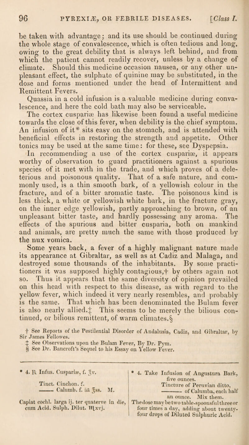and uterus in the form of injections.* Alum, sulphate of zinc, gum kino, and catechu, are the astringents which are most employed as internal remedies ; and these may be given either separately, or combined with some tonic, such as the cinchona, bitters, chalybeates, and the sulphuric acid, as advised below,'f or recom¬ mended under the head of Menorrhagia ; together with partial cold-bathing, by sprinkling or sponging the loins and thighs with cold water, morning and night. Besides astringents, it has been usual to employ in this disease such stimulating medicines as are most commonly determined to the urinary passages, which, from their vicinity to the uterus, have often been found to afford considerable relief. Turpentine and other balsams, such as bals. copaibae, tercbinthina Canadensis, with many more of a like nature, have been used on the occasion.J * 1. R Zinc. Sulpkat. f. 3j. Plumbi Acet. gr. x. Aq. Distillat. Oj. M. ft. Inject. Vel, 2. R Decoct. Cort. Quercus, Oj. Aluminis, 3j. M. Vel 3. R Gall. Contus. jfss. Aq. Fervent. Oij. M. f 4. R Aluminis Pulv. 3ij. Ras. Nuc. Mosch. 3ss. Catechu Pulv. 3j. Pulv. Cinchon. ^ss. Syr. Zingib. q. s. M. ft. Electuarium, cujus sumat quantitatem juglandis ter in die. Vel, 5. R Alum, Pulv. gr. x. Catechu, gr. v. Zinc. Sulphat. gr. j. Confect. Rosse, q. s. hi. ft. Bolus ter in die sumendus. Vel, G. R Extract. Cinchonae, Gum Kino, aa 5j. Aluminis, 3ss. Ras. Nuc. Mosch. Dj. Syrup. Simp. q. s. M. ft. Massa in pilul. xxxvj. divid. quarum iij. sumat bis terve in die ex cyatho liquoris calcis. .j: 7- Terebinth. Vulg. f. 3ij. Pulv. Cinchon. 3vj. -Gentian. 3ij• Mel. Optim. Jj. M. ft. Electuarium, cujus capiat magnitudinern nucis moschataepro dos. bis terve in die. * 1. Take Sulphate of Zinc, one drachm. Acetate of Lead, ten grains. Distilled Water, one pint. Mix them for an injection. Or, 2. Take Decoction of Oak Bark, one pint. Alum, one drachm. Mix them Or, 3. Take Oak Gall, bruised, half an oz. Hot Water, two pints, f 4. Take Alum, powdered, two drachms. Raspings of Nutmeg, half a drachm. Catechu, powdered, one drachm. Powder of Peruvian Bark, half an ounce. Syrup of Ginger, a sufficiency to form an electuary, of which let the bulk of a walnut be taken thrice a-day. Or, o. Take Alum, pulverized, ten grains. Catechu, live grains. Sulphate of Zinc, one grain. Confection of Roses, a sufficiency to form a bolus. This may be taken three times a-day. Or, 6. Take Extract of Peruvian Bark, Gum Kino, of each a drachm. Alum, half a drachm. Raspings of Nutmeg, one scruple. Syrup, a sufficiency to form the mass. Divide this into thirty-six pills, and let three be taken twice or thrice a-day, washing them down with a tea-cupful oflime-water. £ 7- Take Common Turpentine, two drachms. Powder of Peruvian Bark, six drachms. —-Gentian, two drs. Honey, one ounce. Make them into an electuary, and take the bulk of a nutmeg twice or thrice a-day,