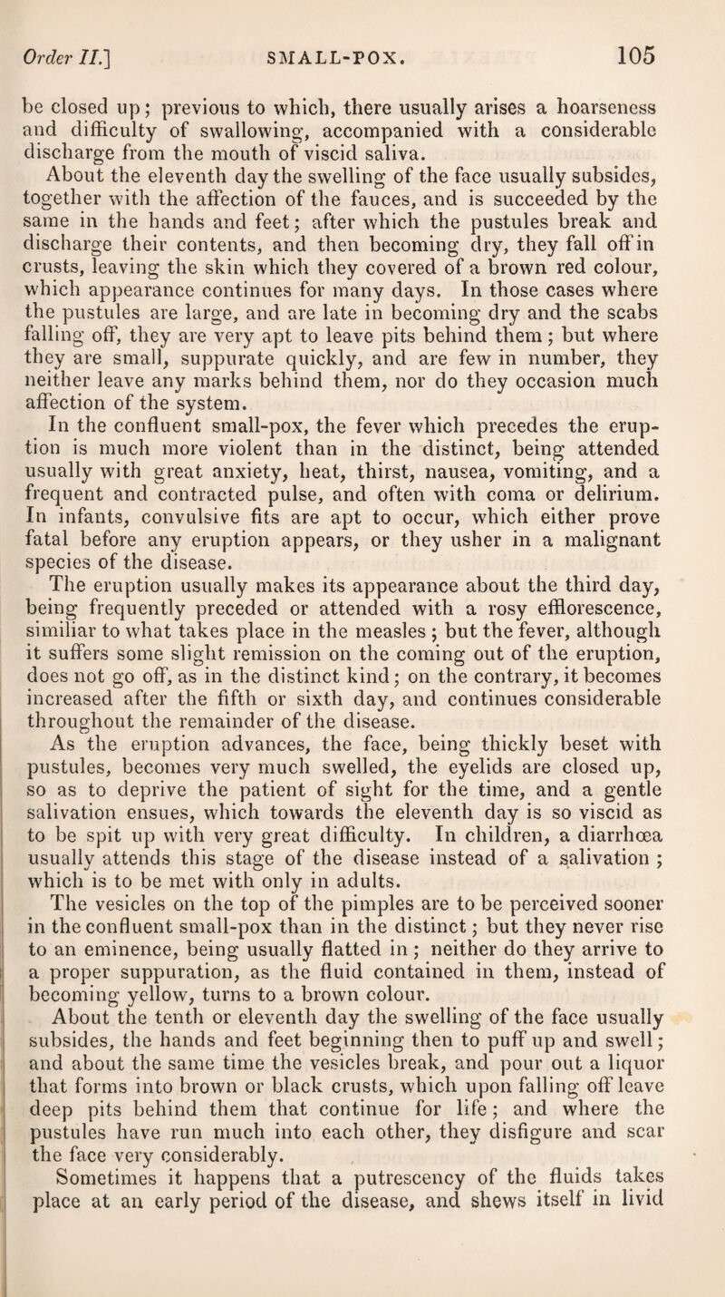 beef-tea may be allowed ; for ordinary drink, he may take barley- water, apple-tea, toast and water, milk-whey, thin gruel, and lemonade ; which may be varied now and then for an infusion of balm, and such other herbs, carefully shunning the use of any kind of spirituous or fermented liquor. Milk has indeed been much interdicted by medical men in most febrile complaints; but this appears to be an ungrounded prejudice, as there are very few cases of fever where so bland and nutritive a fluid will be im¬ proper. Milk, when cold and somewhat diluted with water, or in the form of whey, may be taken to allay thirst during the paroxysms of fever with as great safety (in my opinion) as any other fluid ; and it will at the same time tend to support the patient’s strength through the subsequent stages of the disease. In most situations, milk is easily procured ; it needs little or no preparation; and the nurse may be better employed in paying proper attention to the patient in other matters, than in cooking often unpalatable slops, and this not unfrequently in the sick room, which thereby becomes more heated than is proper. In fever it is no uncommon occurrence for peculiar longings to arise ; and when they do, should always be gratified in moderation, although they may seem not altogether proper. The stomach and the rest of the alimentary canal are manifestly affected in many cases of fever in a higher degree than other parts of the body, and therefore emetics and purgatives are usually the first means which present themselves to the notice of the physician. In fever it will, therefore, be necessary to pay an early attention to the state of the stomach ; and if there are any crudities or corrupted humours, producing nausea or vomiting, to dislodge them by ad¬ ministering a gentle emetic.* To assist its operation, the patient should drink freely of lukewarm water, or an infusion of camomile flowers. An emetic has the double advantage of clearing the stomach of sordes (whether undigested aliments, vitiated mucus, or bile), and of determining the blood to the surface of the body, and in this way relieving the oppressed state of internal organs. To remove the feculent contents of the bowels, some gentle laxativef may be taken at the commencement; and throughout the remainder of the disease the body should be kept open, if necessary, by a repetition of some such medicine, administered * 1. Fk Pulv. Ipecac, gr. xv. Antimon. Tartarizat. gr.j. Aq. Menth. Virid. f. ^jss. M. ft. Haustus emeticus. ■j- 2. Ik Potass® Tartrat. ^ss. Infus. Senn®, f. ^iij. Mann® Optirn. ^j. -Cinnam. f. ^ss. INI. ft. Solutio, cujus sumat dimidium, et repeta- tur dosis post boras duas, nisi alvus prius respondeat. * 1. Take Powdered Ipecacuanha, fifteen grains. Tartarized Antimony, one grain. Mint Water, one ounce and a half. Mix these for an emetic draught, f 2. Take Tartrate of Potass, half an ounce. Infusion of Senna, three ounces. Manna, one ounce. Cinnamon Water, half an ounce. Mix them, and of the solution take the half for a dose ; which repeat after two hours, unless the bowels are sufficiently acted upon by the former.