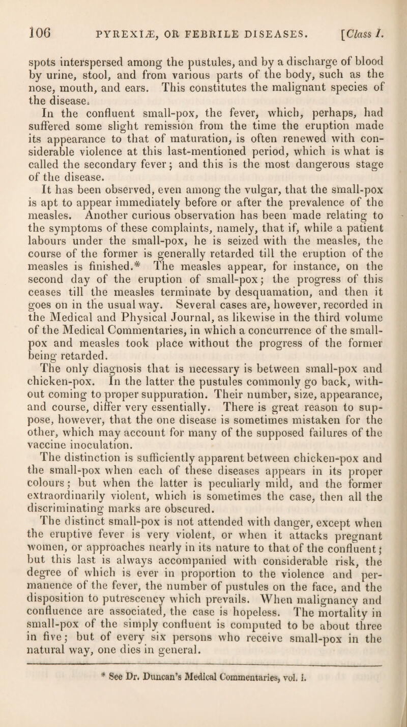 breathing, and nausea. The skin is dry and parched; the eyes appear inflamed, and are incapable of bearing the light; the tongue is of a scarlet colour at the sides, and furred with white in the centre; the urine is highly coloured, and scanty; the body is costive; and there is a quickness, with a fulness and hardness in the pulse, not much affected by any pressure made on the artery. Its pulsations are from 90 to 130 in a minute; and when blood is drawn, it exhibits on cooling a yellowish or buffy crust on its surface, which is the coaguable lymph or fibrin. If the febrile symptoms run very high, and proper means are not used at an early period, stupor and delirium come on at a more advanced stage, the imagination becomes much disturbed and hurried, and the patient raves violently. The disease usually goes through its course in about fourteen days, and often terminates critically, either by a diaphoresis, diarrhoea, haemorrhage from the nose, or the deposit of a copious sediment in the urine; which crisis is usually preceded by some variation in the pulse. In many instances it, however, terminates fatally. Our judgment, as to the termination of the disease, must be formed from the violence of the attack, and the nature of the symptoms. If the fever runs high, or continues many days, with great action of the heart and arteries, flushed turgid face, red eyes, intolerance of light, with vertigo, or early stupor and delirium, the event may be doubtful; but if to these are added, picking at the bed-clothes, startings of the tendons, involuntary discharges by stool and urine, and hiccups, it will then terminate fatally. On the contrary, if the febrile heat abates, and the other symptoms moderate, and there is a tendency to a crisis, which is marked by a universal and natural perspiration on the body ; by the urine depositing a lateritious sediment, and by the pulse becoming more slow or soft; or by a haemorrhage from the nose; diarrhoea super¬ vening; or the formation of abscesses; we may then expect a recovery. In a few cases this fever has been succeeded by mania. On opening those who die of an inflammatory fever, an effusion is often perceived within the cranium ; and now and then topical affections of some of the viscera are to be observed. From the symptoms which attend this disease, it is evident our endeavours should be early exerted to avoid the mischief that may ensue from general inflammation ; and as evacuation by bleeding is the chief mean we can confide in, it should be resorted to on the first of its attack; and one large bleeding at this period will have a much better effect than repeated small ones afterwards. If the symptoms run high, therefore, and the person is young and plethoric, from sixteen to twenty ounces may be drawn off at once from the arm through a large orifice. In repeating the operation, we are to be governed by the effect it produces on the pulse, and by the appearance the blood puts on after standing some time. If the former continues full, strong, and tense, and the latter ex-