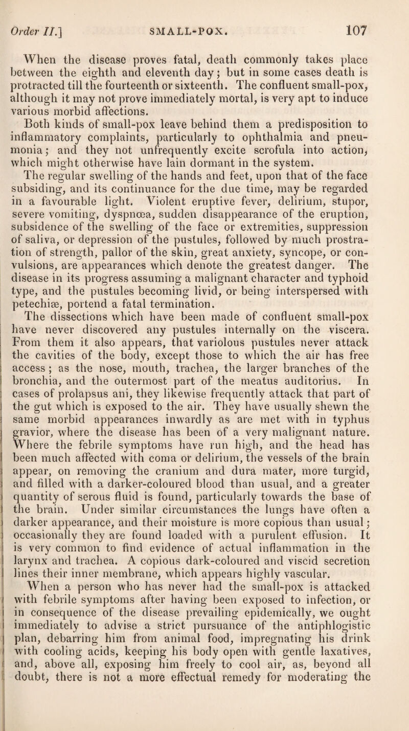 circumstances, an abstraction of blood appears necessary; but it is only at the onset of the fever that blood-letting will be advis¬ able, for when blood is drawn on the second or third day after the attack, it will often be found to have already suffered a change: it will be black, dissolved, and will not coagulate; under which state, depletion will of course be hurtful. To relieve the cerebral disease at the commencement, where the symptoms run high, topical bleeding from the temples, by means of several leeches, will be most advisable in persons of a delicate constitution ; but in full plethoric habits, it may be more proper to draw off six or eight ounces of blood from the jugular vein or arm on the first day of the attack. With regard to venesection in typhus, I would observe, that it is a remedy applicable only to particular cases, but by no means proper in all. A large portion of cases of this fever would be hurt by venesection, and in many, to say the least, it is uncalled for; but, on the other hand, there are some, and those the most formidable that fall under our ob¬ servation, which as imperiously require it. The legitimate object of blood-letting in this disease, is the checking those dispositions to the inflammatory action which are often met with in severe cases. A judicious abstraction of blood, in the early stage of fever, not only diminishes the headach, the great sensibility to light and sound, as also the delirium, but apparently shortens the course of the disease. That genuine acute inflammation does not always, or perhaps even in the majority of cases, attend typhus, may, I think, be admitted ; yet in most of the worst cases, and by consequence in most of those which come under posthumous examination, there are unequivocal evidences of genuine inflammation, accompanied with those appearances of venous congestion, which frequently distinguish these diseases from the proper phlegmasiae. In cold latitudes, and in the winter season of the year, it is by no means an uncommon occurrence to meet with typhus compli¬ cated with more or less of topical inflammation of the thoracic viscera, constituting pneumonia typhodes. In such cases, I have known venesection to have been employed ; but even in these, unless resorted to on the onset of the disease, it has appeared to me to be detrimental; and in two instances which occurred under my observation, seemed indeed to have destroyed the patients. Instead, therefore, of having recourse to the lancet, where topical inflammation of the viscera of the thorax attends on typhus, and has been of some days’ continuance, I would recommend drawing blood from the chest, either by means of a few leeches, or by the application of a scarificator and cupping-glass.—See Pneumonia Typhoides. Affusing the body with cold water is one of the most powerful and efficacious means which we can make use of in typhus fever ; but its effects will be more salutary in proportion as it is adopted early, or during the first stage of the disease. Such being an indisputable fact, established upon the firmest basis, we ought