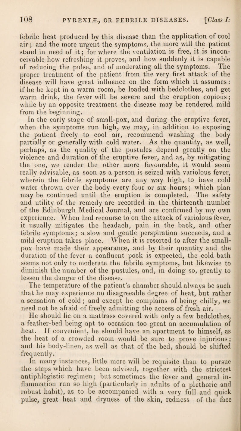 90 experience in attending patients labouring under the disease, now approve of venesection at the onset, or soon after its seizure. To obviate the inflammatory diathesis which prevails during the first stage of the disease, and to take off the determination from the head, as well as to cleanse the primae vise of acrid and offend¬ ing humours, we may employ gentle purging, so as to procure one or two evacuations daily during the continuance of the fever; but as the stomach is seldom in such a state as to be capable of retaining those purgatives which are in common use, besides a triple dose being generally necessary, it has been found best to administer the hydrargyri submurias, either by itself, or combined with jalap or extract, colocynth. comp, as below.* If the first dose does not operate in due time, it is to be repeated. At the end of six hours or so, if the purgative has not yet been attended with the desired effect, it ought to be assisted by an enema, giving at the same time by the mouth about half an ounce of magnesias sulphas, dissolved in a little mint water. In no stage of typhus icterodes can emetics be administered with safety, owing to the disposition to vomit which usually prevails, and which it is often difficult to allay. Instead of pre¬ scribing emetics, we are to endeavour, by every possible means, to calm and allay the irritation of the stomach. This principal object should be kept in view, as it is the excessive irritability of the stomach which leads to the black vomiting. As there appears to be u morbid determination of febrile or inflammatory action in this disease upon the intestines, we may endeavour to counteract this disposition, and produce an opposite determination, by suitable diaphoretics, combined with opium in small doses, assisted in urgent cases by the warm bath, warm fomentations and a blister on the belly ; taking care, at the same time, to promote sufficient evacuations by stool, in order to relieve the intestines as much as possible from all irritation and uneasiness, which they might suffer by a retention of hardened feces and other matters. Mercury being known to be a kind of specific in local inflam¬ mations of the liver, and there being evidently a great determi¬ nation of blood to this viscus in the yellow fever, practitioners * 1. R Ilydrargyr. Submur. gr. iv. Pulv. Jalap, gr. viij_xvj. Syrup. Zingib. q. s. M. ft. Pulvis pro dos. Vel, 2. R Hydrargyr. Submur. gr. vj. Extract. Colocynth. C. gr. x. M. * 1. Take Submuriate of Mercury, four grains. Powder of Jalap, from eight to sixteen grains. Syrup of Ginger, a sufficiency to form a powder for a dose. Or, 2. Take Submuriate of Mercury, six grains. Compound Extract of Colo¬ cynth, ten grains. Mix them together, and form the mass into three pills. Fiant Pilula iij.
