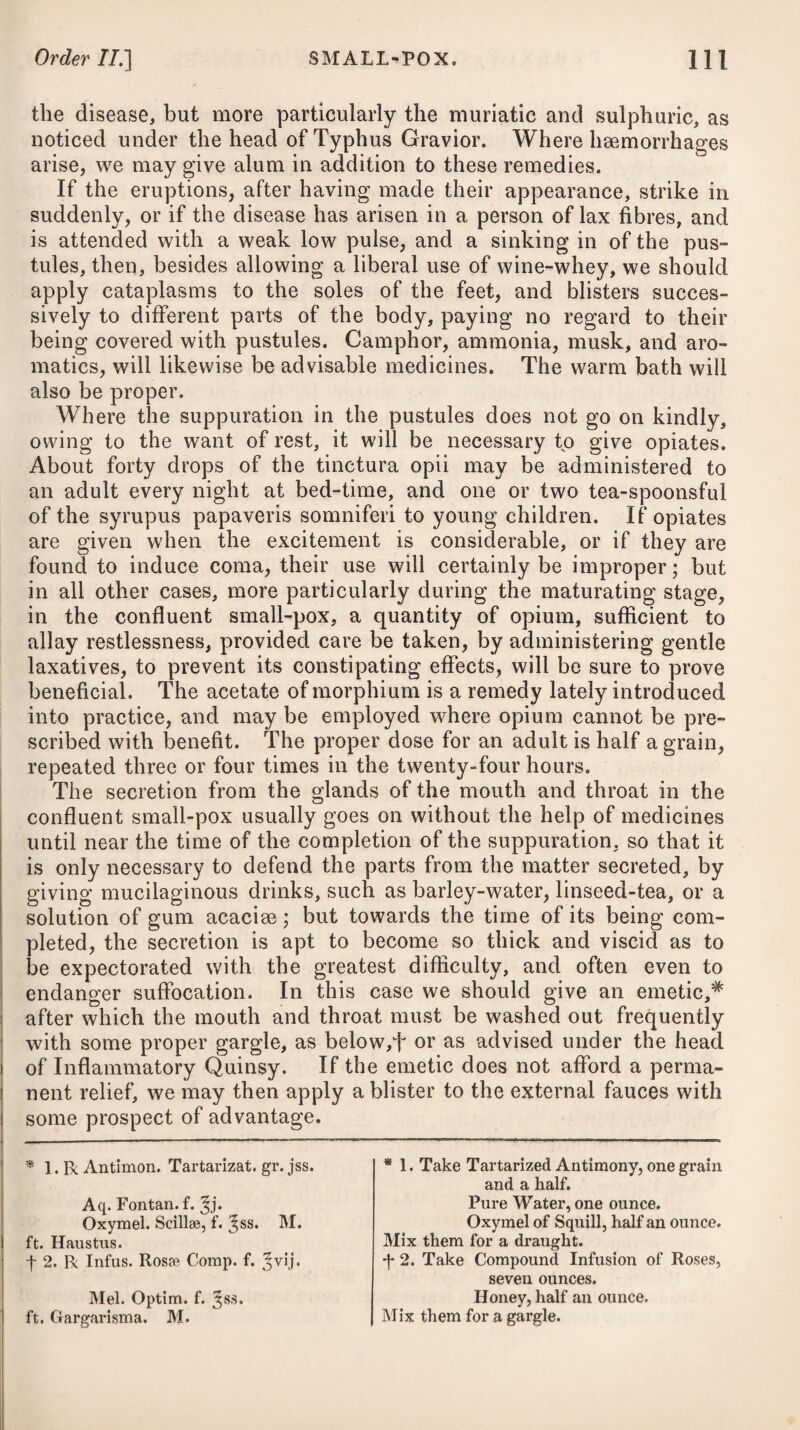 the summer months, with the cold one; using the latter twice a week, and the vapour-bath once. By paying a proper attention to the means which have been advised, by keeping up a constant inflammation on the breast by blisters and the after-application of plasters of Burgundy pitch, and by employing the inspissated juice of the lactuca sativa or garden lettuce, as recommended in pulmonary consumption, or some mild preparation of opium to mitigate the cough, and tonics, we shall in general be able to remove all consequences of the disease. If, notwithstanding these means, the cough should be dry, or be unattended with proper expectoration, and, together with a soreness, produce shooting pains through the breast and between the shoulders, accompanied with difficulty of breathing, flushing in the cheeks after meals, a burning sensation in the hands and feet, and other symptoms of hectic fever, no time should be lost, as there is reason to fear that tubercular suppurations will follow. Under such circumstances, the steps advised in the treatment of phthisis pulmonalis ought immediately to be adopted. It is necessary here to notice a species of catarrh, with which persons advanced in life, and who have had frequent attacks of such affections, are apt to be afflicted. They are seized with a cough, which at length becomes habitual and chronic, and con¬ tinues for many years, proving extremely distressing. Its attacks are most common early in the morning; and the ill-fated patient, otherwise in good health, is thrown into fits of coughing, which last a long time, and are only terminated by a free expectoration taking place, when relief is immediately obtained. Next morning, however, the same distressing symptoms again seize the enfeebled patient, and thus the little strength he may have to support him through the fatigues of the day is nearly exhausted. In northern climates in particular, this species of catarrhal affection is very frequently to be met with among elderly people; and it seems to arise from an unusual quantity of mucus secreted in the bronchia, and perhaps in the lungs themselves, which, by impeding respira¬ tion, or mechanically irritating these parts, produces the cough. When the complaint is protracted, or occurs in aged people who are much exhausted, the expectoration possibly ceases, while at the same time the bronchial secretion goes on, the skin is cold, the pulse is small and fluttering, the patient becomes drowsy, the face is tumid and discoloured, the lips livid, and the breathing is more and more difficult, till at last the bronchia is so replete with mucus, that the admission of a sufficient quantity of air to support life becomes impossible, and suffocation ensues; as happened in a late instance which came under my care. A combination* of squill * 10. R Pulv. Gum. Myrrh. 3j. Gum. Ammoniac. 3ss. Scillaa Pulv. gr. x. Syrup. Tolutan. q. s. M. * 10. Take Gum Myrrh in Powder, one drachm. -Ammoniac, half a drachm. Powdered Squill, ten grains. Syrup of Tolu, a sufficiency to