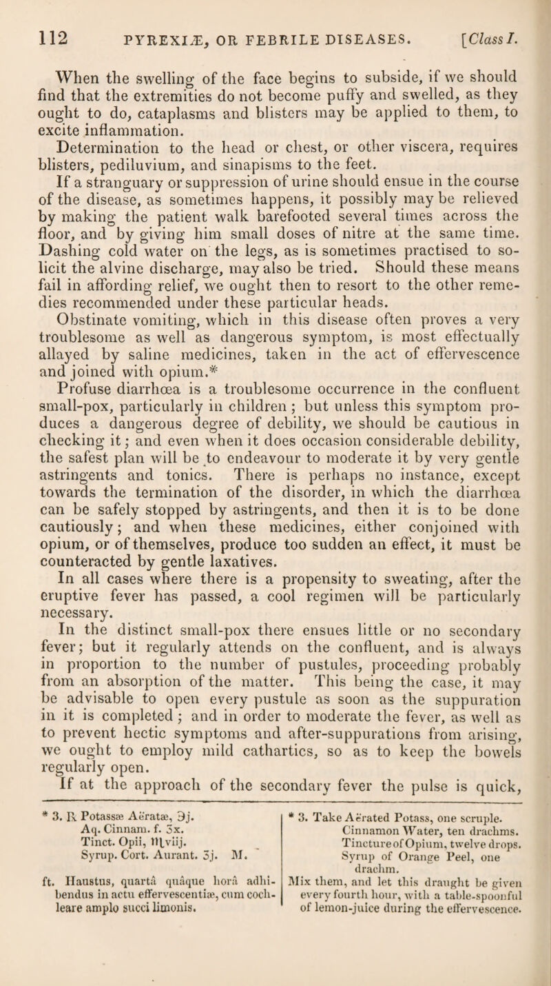 the breathing was difficult and oppressed, or transitory stitches across the chest were felt. Some patients complained of pains in the shoulders and limbs, very much resembling chronic rheumatism, and there were instances in which the difficulty of breathing might be, in part, attributed to a similar affection of the intercostal muscles. The tongue was usually white; the thirst considerable; the bowels were costive; the urine was high-coloured and clear; and very frequently there was nausea at the stomach, with more or less of vomiting. Towards the second or third night the cough became greatly aggravated, and was strong and almost incessant, being usually accompanied, even on its first coming on, with an expectoration of thin sharp mucus. The evening paroxysm of fever was likewise more severe, being attended with extreme anxiety and restlessness, as well as considerable heat, and often with a great confusion in the head, and rambling. At this stage of the disease the pulse was usually from 100 to 120 strokes in a minute. Towards the morning there was commonly a remission of the febrile symptoms, but the cough continued urgent, and greatly interfered with the patient’s getting any sleep after this time. Where gentle perspirations came on early, and the bowels were kept open, the fever usually declined about the fifth or sixth day, and the urine, which before was high-coloured and clear, now became turbid, or deposited a copious sediment; but the cough continued for many days, the sputum being, however, of a milder quality and thicker consistence, and the expectoration more free. Depression of spirits, languor, and debility, which were universal attendants on this epidemic, together with restless nights, harassed the patients for a considerable length of time after the decline of the fever. Such was the common form of the disease, but its modifications were extremely numerous; for in some instances there was a violent headach with a swelling of the eyes, or inflammation of the conjunctiva, or pains in the limbs, with but little catarrhal affec¬ tion ; in others, the throat was principally affected ; and in others, again, a peripneumonic condition existed. In a few instances the fever assumed the typhoid type. In the treatment of the influenza, bleeding was not much em¬ ployed, and it was only had recourse to in those cases where the symptoms of pneumonia were very urgent, and the patient com¬ plained of great difficulty of breathing or an acute pain in the side. Where dyspnoea prevailed, the application of a blister to the chest usually afforded considerable relief. If nausea was complained of at the commencement, a gentle emetic proved serviceable ; and where costiveness existed, as was usually the case, it was necessary to give some gentle laxative. When there was no great degree of heat or fever present, it was by no means requisite to keep patients in bed : in such