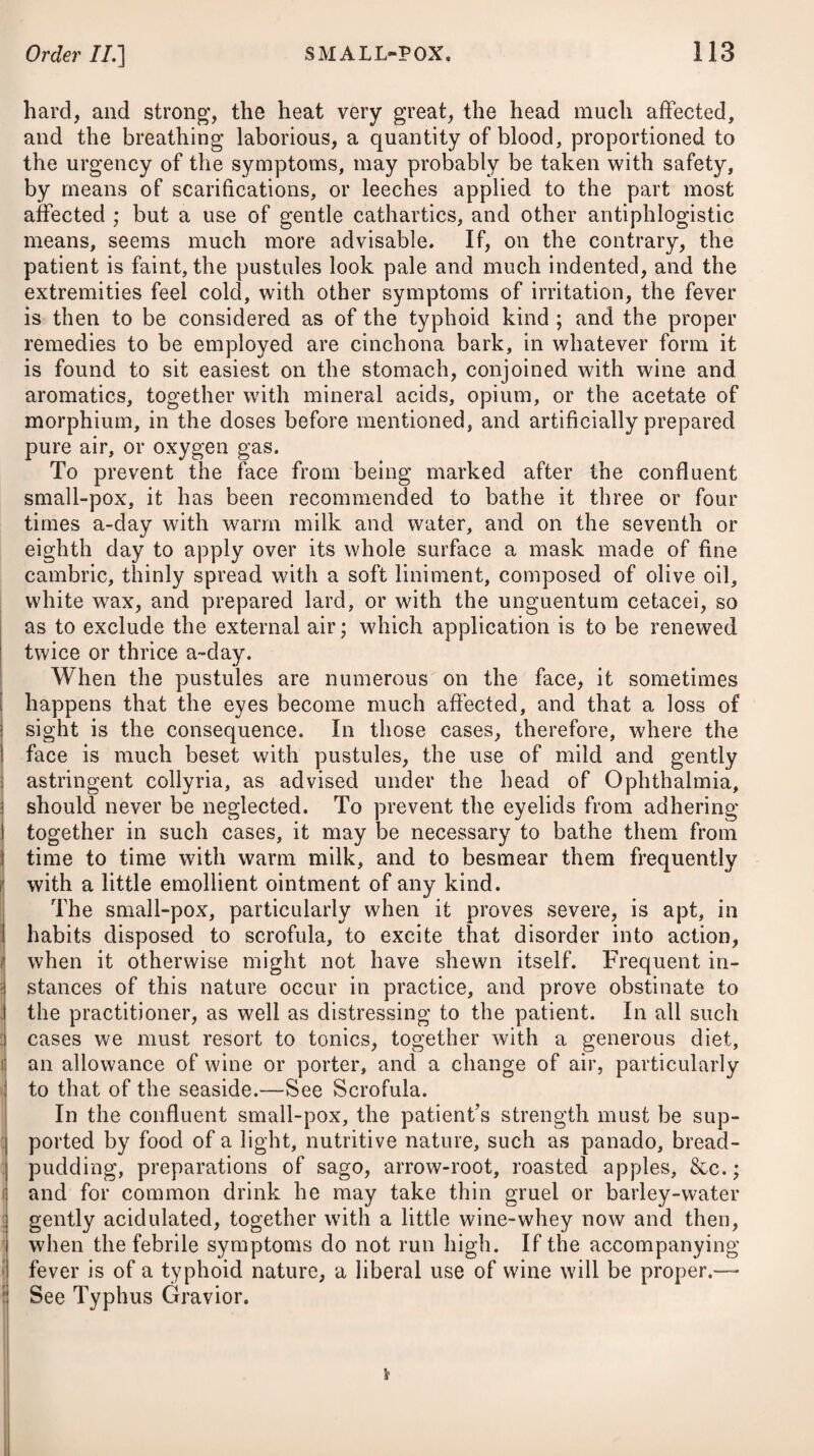 cases, confinement to their chamber, with plentiful dilution, and a spare regimen, were sufficient; but when the febrile symptoms ran high, it was necessary to keep them in bed, and to administer diaphoretics. Small doses of the pulvis antimonialis, assisted by a solution of some neutralised salt, and given every three or four hours, seldom failed to excite a gentle determination to the surface of the body. Further than this was not proper ; for im¬ moderate sweating, and particularly at the decline of the dis¬ ease, was sure to prove injurious, by adding to the languor and debility. Some advantages were derived from a free use of the compound decoction of barley, and solutions of gum acaciee, with the ad¬ dition of a little syrup of lemons, in those cases where the fauces and throat were affected by rawness and soreness. Towards the decline of the disease, where the expectoration was both viscid and difficult, squills were employed with benefit. Where the cough proved very troublesome, and the febrile symptoms had subsided, an anodyne at night had a very good effect. To counteract the languor and debility which invariably at¬ tended this epidemic, it was necessary, during a state of convales¬ cence, to have recourse to tonics ; such as a decoction of the bark of cinchona, with the mineral acids; or some preparation of myrrh, with an infusion either of calumba root or gentian, various for¬ mulae of which are inserted under the head of Dyspepsia. At the commencement of the disease, a spare, mild, and ve¬ getable diet was most advisable; but at its decline, a generous one, with a moderate quantity of wine, was proper. Many persons seemed to have relapses, and therefore it was found necessary to guard carefully against any fresh exposure to cold. In many instances the period of convalescence was much protracted ; and during the debility which prevailed in conse¬ quence of it, patients were liable to the attack of some chronic disorder that proved obstinate and tedious, but more particularly to chronic rheumatism. By some physicians the disease was supposed to be contagious; by others not so : indeed its wide and rapid spread made many sus¬ pect some more generally prevailing cause in the atmosphere, as alone capable of accounting for its extensive and speedy diffusion. It arose probably at first from a peculiar state of the atmosphere, like other epidemics, and was afterwards kept up and propagated by contagion. CATARRHUS VESICAS aut CYSTIRRHiEA. This affection appears to be connected with a peculiar inflam¬ matory action of the mucous membrane which lines the bladder, giving rise to an inordinate secretion and discharge of the mucous fluid which that membrane naturally secretes. The complaint is attended with an urgent and frequent desire A A