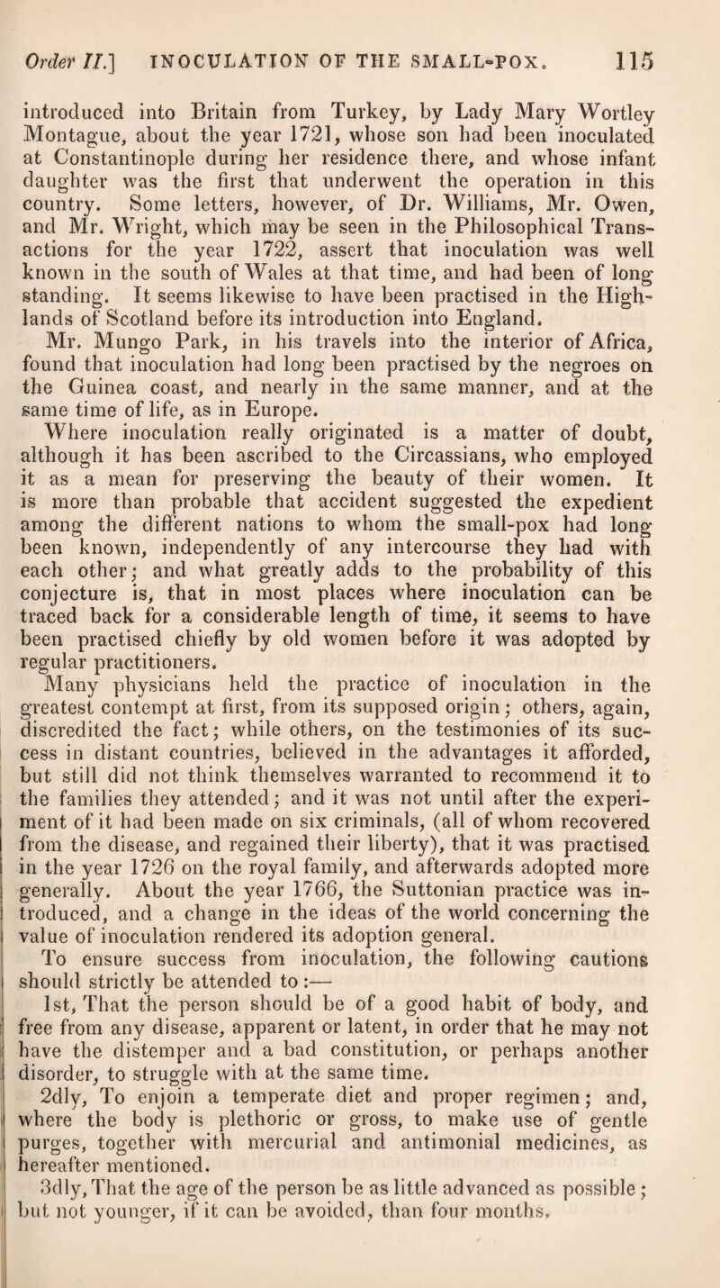 394 NEUROSES, OR NERVOUS DISEASES. [Class II. daily evacuation should be procured, and this rather of a solid than a liquid consistence. Purgatives should be rarely employed. Many practitioners are too free in prescribing a pill of calomel at night, followed by a purgative draught the next morning. An habitual attention to the removal of costiveness by institut¬ ing a regular custom of periodically soliciting an evacuation by voluntary and persevering efforts, will powerfully aid the beneficial effects of the other means we employ. The morning is the proper time for the attempt; and the trial should be prosecuted during at least fifteen minutes, if the peristaltic be not earlier excited to adequate motion. Perhaps a week may be unavailingly employed in this endeavour, but the proposed effect will probably be attained within a month : one month has indeed, in numerous instances, fully established an habitual call to intestinal evacuation, under circum¬ stances that previously required the almost daily use of aperient medicines. Where dyspepsia is occasioned by defective biliary secretion, and is combined with a diseased state of the liver, spleen, or biliary ducts, the stools indicating a want of due mixture of bile with them, we should employ the submuriate of mercury. A pill con¬ taining about two grains of this, combined with a grain or two of antimonial powder, may be taken every fourth night, succeeded the next morning by an aperient draught composed of one ounce and a half of infusion of senna, with two or three drachms of sulphate of magnesia. For the removing of cardialgia and vomiting which attend on dyspepsia, the application of a blister over the stomach often proves serviceable. In such cases, blisters invigorate the exertions of the arterial and lymphatic vessels of the skin, produce an increase of insensible perspiration and of cutaneous absorption, and augment the action of the stomach, and consequently its powers of diges¬ tion. To accomplish the third intention of restoring the tone of the stomach, the loss of which is to be considered as the chief and immediate cause of dyspepsia, we are to employ such medicines as operate directly on this organ, and such remedies, and other means, as have a tendency to strengthen the system in general. The medicines best calculated to restore the tone of the stomach are aromatics and astringent bitters,* as likewise the * 13. R Infus. Gentian. C. f. 3jss. Tinct. Card. C. f. 3ij- -Myrrh, f. 3j. M. ft. Haustus, bis terve die adkibendus. Vet, 14. R Infus Rad. Calumb. f. 3x. Tinct. Cascaril. * 13. Take Compound Infusion of Gentian, one ounce and a half. - Tincture of Carda¬ moms, two drachms. Tincture of Myrrh, one drachm. Mix them. This draught is to be given twice or thrice a-day. Or, 14. Take Infusion of Calumba Root, ten drachms. Tincture of Cascarilla,