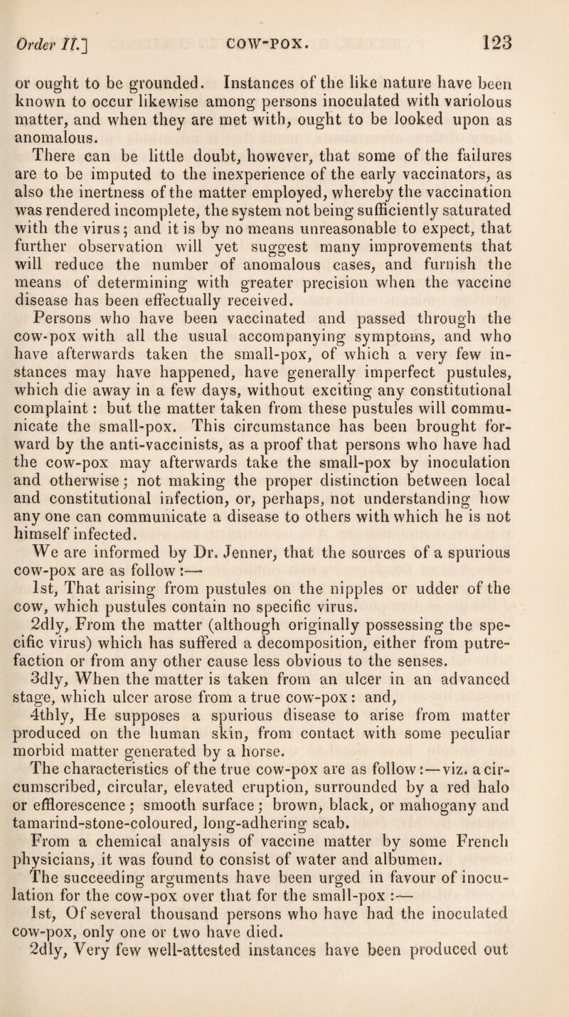 890 WORMS. have a very good effect. Dr. Darwin has proposed the intro¬ duction of a piece of candle up the rectum, well smeared with mercurial ointment, as a likely method to destroy ascarides. A peculiar mode of employing tobacco in cases of worms has been recommended by Dr. Barton,* and which, we are informed by him, has in many instances produced very happy effects. The leaves are pounded with vinegar, and applied in the shape of a poultice to the region of the stomach or abdomen. “ In conse¬ quence of this application, worms are often discharged,’' he men¬ tions, “ after powerful anthelmintics have in vain been adminis¬ tered internally.” A similar practice I know is adopted in the West Indies, where it is usual to apply a cataplasm of the ex¬ pressed juice of the aloe-tree to the abdominal region, for the purpose of dislodging worms, and I have observed that in many cases the remedy seemed to prove a powerful auxiliary to other means. Its efficacy has extended, however, only to cases of the round worm. The male fern, or filix mas, which forms the basis of Madame Noufler’s celebrated remedy, is a medicine which has been much extolled for its destructive powers to the tape-worm, which, of all others, proves the most difficult to expel from the body. The dose for an adult is from one to two drachms. After two doses, it will be right to give a purge of the submuriate of mercury and jalap, in about the proportion of five grains of the former to five and twenty of the latter. The oil of turpentine f has recently been administered with a very good effect in many cases of worms, but more particularly in those of the taenia, having caused many feet in length of the animal to be brought away or expelled. For a delicate female the proper dose will be an ounce ; for a robust female or small man, an ounce and a half; and for a robust man two ounces. The best vehicles for it appear to be milk and thin gruel. It should be taken early in the morning on an empty stomach. Purging will be produced by it, and this speedily. When the dose is consider¬ able, it may be advisable to direct the patient to drink plentifully of emollient liquors, with the view of sheathing the stomach and kidneys. The pomegranate root has also been found a very efficacious remedyj for destroying the tape-worm. Sulphureous waters, such as those of Harrowgate, in this country, and of the islands of Jamaica and Nevis, in the West Indies, have been found, when drank upon the spot, to be very good anthel¬ mintics. Harrowgate water is a safe and powerful remedy against the round worm and ascarides, when taken in such a dose as to prove a brisk purgative; and in the latter case, when used likewise as a * Reported in vol. viii. page 428, of the Medical and Physical Journal. •f Reported in Nos. 131 and 132 of the Medical and Physical Journal; and see Transactions of the London Medical Society, vol. i. + See Edinburgh Medical Journal for January 1807-