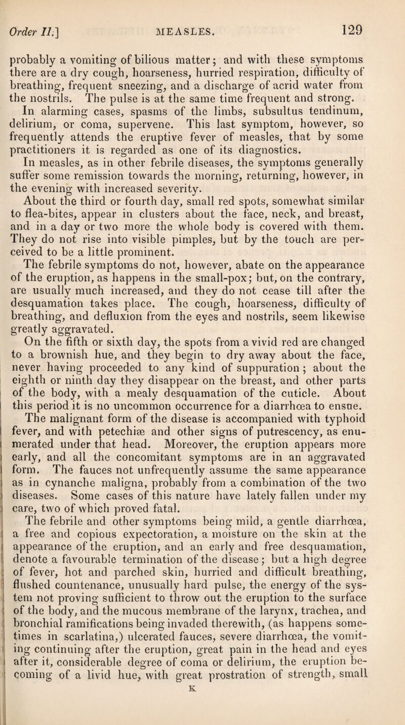 given by themselves.# From the uncertainty with which Dr. James’s Powder and the pulvis antimonialis act, the tartarized antimony may be considered as preferable in many cases. To increase the diaphoretic effect of these medicines, the patient should take frequent small draughts of some tepid liquor. Warm bathing and fomenting the lower extremities, are reme¬ dies sometimes employed in fever to produce moderate sweating. Where these relieve delirium, induce sleep, and are easily borne by the patient, we may be assured of their propriety. Sweating, however, when excited in fevers by stimulant, beating, and inflam¬ matory medicines, is almost sure to prove hurtful. It likewise proves injurious when excited by much external heat; as also where, instead of relieving, it rather increases the frequency and hardness of the pulse, the anxiety and difficulty of breathing, the headach and delirium. When sweating is partial, and confined to the superior parts of the body, it will be more likely to prove hurtful than salutary. If a cough accompanies the fever, and a rawness and soreness in the fauces, together with a tightness at the chest, are present, then, besides pursuing the antiphlogistic plan before advised, we may give demulcents^ in frequently repeated doses. Should a vomiting arise in the course of this fever, and the irrita¬ tion prove considerable, a saline draught may be taken in the act of effervescence, or it may be administered so as that this shall take * 10. R Pulv. Antim. gr. j. ad iij. Confect. Rosse, gr. vj. M. ft. Bolus, 4tis horis sumendus. Vel, 11. R Pulv. Jacob. Ver. gr. v. pro dos. Vel, 12. R Pulv. Ipecacuanha, gr. iij. Confect. Cort. Aurant. gr. vj. M. ft. Bolus. Vel, 13. R Antim. Tartarizat. gr. jss. Aq. Fontan. f. ^vj. Syrup. Croci, 3j. M. ft. Mistura, cujus sumat cochl. ij. magna 2da vel 3tia hora. 14. R Cetacei, 31 j. Vitel. Ovi, q. s. ad solut. Dein adde Aquae Pulegii, f. ^iv. Aceti Scil. f. 3ij. Syrup. Tolutan. f. 5iij. M. ft. Mistura, cujus sumat paululum subinde. *10. Take Antimonial Powder, from one to three grains. Confection of Roses, six grains. Make them into a bolus, to be taken every four hours. Or, 11. Take James’s Powder, five grains for a dose. Or, 12. Take Powdered Ipecacuanha, three grains. Confection of Orange-Peel, six grains. Form them into a bolus, to be taken every four hours. Or, 13. Take Tartarized Antimony, one grain and a half. Pure Water, six ounces. Syrup of Saflron, one drachm. Of this mixture give two table-spoonsful every second or thix-d hour, f 14. Take Speiunaceti, two drachms. Yolk of an Egg, a sufficiency to dissolve the former. Then add Penny Royal Water, four ounces. Vinegar of Squill, two drachms. Syrup of Tolu, three drachms. Mix them well together, and let the patient take a mouthful from time to time.