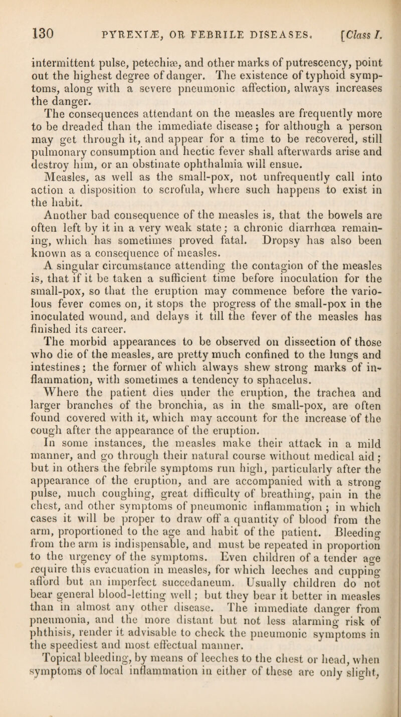 69 OrderI.] MALIGNANT AND PUTRID FEVER. given internally in diseases of a putrid or malignant nature, and likewise to be applied in the form of gargle to the sloughs of the throat, which often accompany such fevers. In typhus gravior, as well as in scarlatina, the internal use of the oxygenated muriatic acid is a powerful and highly efficacious medicine. A material circumstance to be attended to, not only at the com¬ mencement of this fever, but through its whole course, is to cover the patient lightly with bedclothes, and to keep his apartment cool and properly ventilated, by allowing a regular and free admission of fresh air into it; and in order to render it pleasant both to him¬ self and his attendants, it ought to be sprinkled several times a day with warm vinegar and camphorated spirit. Fumigations in the manner hereinafter noticed will also be advisable. Cleanliness, in the strictest sense of the word, is to be most carefully attended to; and, therefore, not only the bed and body linen should be changed frequently, but whenever a motion takes place, it ought immediately to be removed. The viscid phlegm which collects about the tongue and teeth, should be coagulated by some austere acid, and then it may be scraped off by a knife, or be wiped away with a bit of flannel dipped in vinegar, or salt and water. Although there is not usually any regular crisis to this fever, still nature sometimes endeavours to throw it off by a gentle moisture diffused equally over the whole surface of the body ; to promote this, we may advise some gentle diaphoretic ;# but we are carefully to guard against exciting profuse sweats, which would certainly prove prejudicial. In the first stage of the disease, where there are local determina¬ tions, and there arises any violent affection of the head, or diffi¬ culty of breathing, it has been usual to apply a blister in the neighbourhood of the part affected. Where stupor prevails, with little or no delirium, we need not employ it; but where the deli¬ rium, in the first stage of the disease, is violent, and accompanied with great wildness of the eyes, so as to threaten a phrenitis, we may recommend it, and probably it will afford relief. In an advanced stage, or after symptoms of putrescency have become obvious, the application of a blister would be highly improper, as mortification is apt to attack the blistered parts. Rubefacients are preferable, and may be applied to a great extent of surface at short intervals. In typhus gravior, as well as the milder form of the disease, i the application of cold to the head might probably be substi¬ tuted for a blister with advantage in those cases where there pre- * 4. R Camphorae, gr. iv. Pulv. Ipecac, gr. iij. Confect. Aromat. gr. x. M. I. ft. Bolus, Gtis lioris sumendus. * 4. Take Camphor, four grains. Powder of Ipecacuanha,’ three grains. Aromatic Confection, ten grains. Make them into a bolus, which may be taken every six hours.