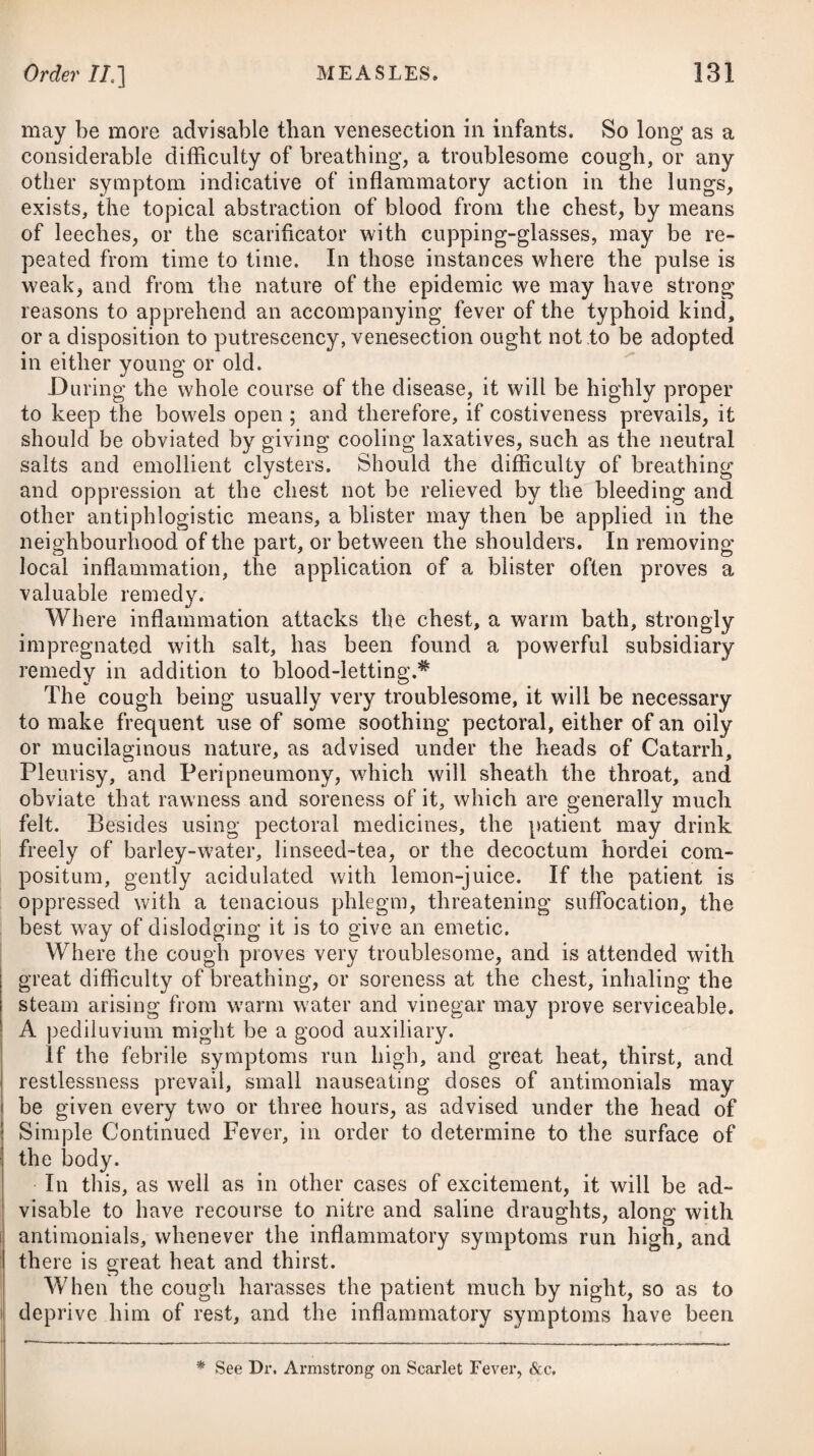 cleanliness and ventilation, become highly contagious in its after stages. It is probable that marsh exhalations, and the effluvia arising from putrid vegetable and animal substances, under a concurring vitiated state of the atmosphere, were the causes which gave rise to this fever; and that it was afterwards kept up by contagion, heightened, by various accidental circumstances, to a pestilential degree of violence. Very hot and sultry weather, with a long drought, will greatly predispose to the prevalence of this fever as an epidemic, in all tropical climates; and it may have a simi¬ lar effect in America, where the summer months are intensely warm. It has been ascertained, from tables and records for the last twenty years, that in Philadelphia the yellow fever does not prevail when the heat in the months of June and July does not exceed 70° Fahrenheit; but that in every summer since 1793, whenever the average heat of those months has exceeded 79°, then the fever has raged, and that it has been most mortal in those years in which the thermometer has indicated the greatest altitude. Dr. Rush and a few others are of opinion that the yellow fever is not contagious in its simple state, and that it spreads exclusively by means of exhalations from putrid matters, which are diffused in the air : and Dr. Bancroft tells us, that of the many thousands who in the West Indies, as well as at Charlestown, Norfolk, Baltimore, Philadelphia, New York, 8cc. were removed beyond the reach of marsh miasma, whilst labouring under the disease or after having imbibed the poison, though in many of these the disorder appeared under its worst forms, and proved fatal, still it has never been com¬ municated to others. This point, however, has by no means been satisfactorily established ; and some facts which have been brought forward by Sir James McGregor,# and others, which are inserted in the American Medical and Philosophical Register,t very clearly shew that this fever may be communicated by contagion. More¬ over, the Reports of Sir James Fellowes, lately published, tend completely to refute the very mischievous doctrine, that the pestilential fever of America and Spain, &c. is not contagious. Whoever will take the trouble to peruse Dr. Gilbert Blane’s letter to the Admiralty, bearing date the 15th of December, 1823, with respect to what occurred on board two ships of war, at the Island of Ascension, must be fully convinced of the contagious nature of the yellow fever. It places this beyond a possibility of doubt. Contagion, perhaps, may not be necessary to originate the yellow fever, or it may not propagate the disease unless aided by exterior circumstances favourable to its agency; but we want facts of a more positive kind, in order to prove that no virus is formed in the body of an individual labouring under this fever, capable of im¬ pregnating another with a certain quantum at least, if not kind of disease. f Volume II. page 22. * See In’s Medical Sketches,