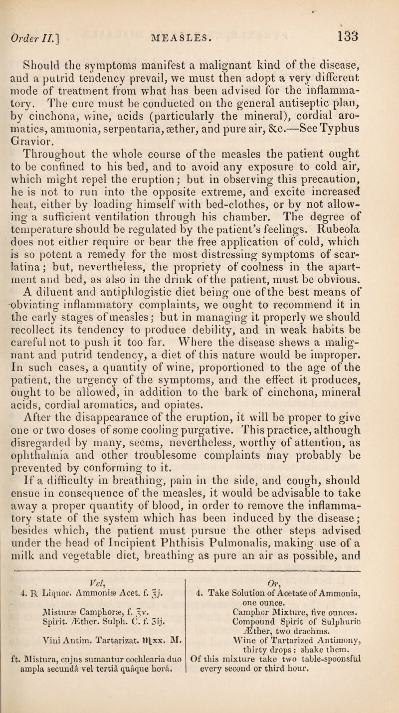pox; and in the crusts which cover the pustules being formed about the fifth day, at which time those of the small-pox are not at the height of their suppuration. These distinguishing marks it will be necessary to attend to, as there is great reason to suppose the chicken-pox has not only been sometimes mistaken for small-pox, but that its matter has been used for that of small-pox in inoculation, to which may be ascribed many of the supposed cases of small-pox having ap¬ peared a second time in the same person. In general it is only necessary to confine the patient to bed, to use a spare regimen on the first appearance of the eruption, and to give one or two cooling purgatives afterwards; but should the febrile symptoms run high, it may then be advisable to make the patient take frequent small doses of some antimonial, with saline draughts and nitre, as advised under the head of Simple Fever, or the distinct Small-pox ; drinking plentifully at the same time of lukewarm diluting liquors, and keeping the body open with gentle laxatives or emollient clysters. The like treatment will also be proper in the swine-pox, which is indeed only a species of the varicella. RUBEOLA, or MEASLES. This disease is an inflammatory infectious fever, attended by a cough, sneezing, defluxion of thin humours from the eyes and nose, and a determination of acrid matter to the surface of the body, shewing itself in red spots over every part of it, but which never come to any suppuration, as in the former disorders, but go away in a small mealy desquamation of the cuticle after a few davs’ continuance. In systems of nosology, several varieties of the measles are men¬ tioned, but they may all be comprehended under two heads,—the benign and malignant; the former attended with more or less of the symptoms of general inflammation, the latter accompanied by a putrid diathesis and typhoid fever. The scientific Willan* divides rubeola into three species, viz. rubeola vulgaris, rubeola sine catarrho, and rubeola nigra; in the latter of which the papulee suddenly assume a black or dark- purple colour. Scarlatina sometimes resembles the measles so exactly as not to be easily distinguishable; though this is a matter of great im¬ portance, because the method of cure in the two diseases is ex¬ tremely different. The redness of the scarlet fever is more equally diffused than in the measles, and is not in distinct spots with the natural colour of the skin interposed; yet in a few cases it has been observed so. In the measles, the eruption rises more above * See his Description and Treatment of Cutaneous Diseases.