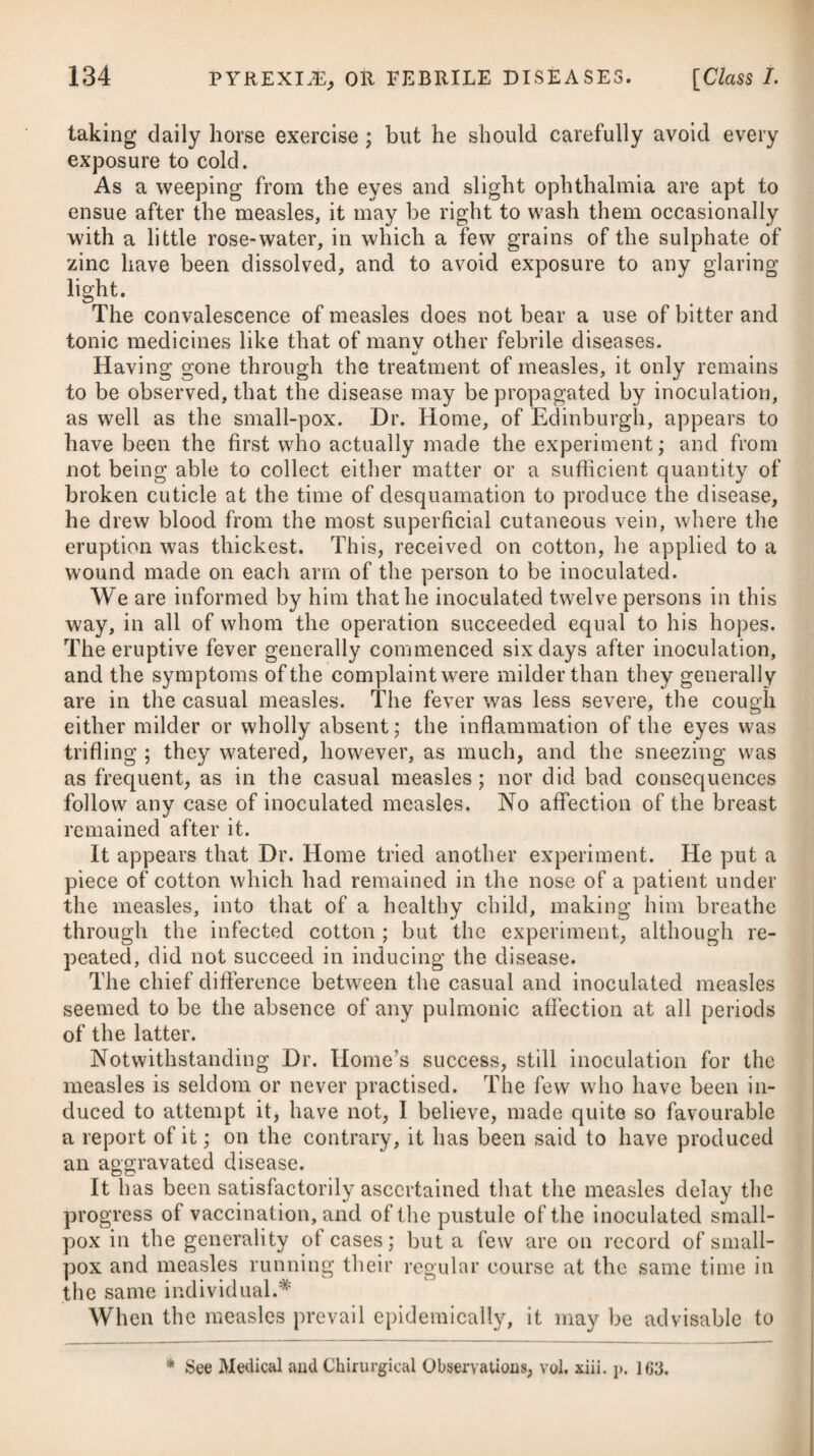 strictest attention should be paid to cleanliness, a free ventilation, and fumigating with the nitric or muriatic acid, as advised under the head of Malignant Fever. A long stay in pestilential apart¬ ments that are but little aired ought carefully to be avoided, as also the exhalations from the dead bodies, or from patients in the last stage of the disease. 5thly, To avoid whatever weakens the body, by giving way to intemperance or sensuality, or by making use of a poor diet, great fatigue, or considerable evacuation. 6thly, To keep the mind cheerful, and as free from care, anxiety, fear, and lowness of spirits, as possible. 7thly, As it is supposed that by strengthening the bodies of men we can thereby enable them to resist contagion the better, some advantages may probably be derived from using cold bath¬ ing, as also wine, bark, and other tonic medicines, with a generous diet. Where access to the sea cannot be had, and water is scarce, the substitute proposed by a late writer# is, that a shirt be dipped every morning in a saturated solution of common salt in cold water, and, after being well rung out, to be put on wet and cold, keeping the body in motion for some time afterwards by moderate exercise. Those who cannot keep themselves isolated from the contagion, will act prudently, in conformity to the observations of Baron Larrey and other writers, in opening a large issue, or perpetual blister. In Dr. Duncan’s Annals of Medicine for 1797 is inserted an article relating to the cure and prevention of the plague by fric¬ tions of the whole surface of the body with olive-oil, and commit- nieated, as we are given to understand, by George Baldwin, Esq., at that period his Britannic Majesty’s agent and consul-general in Egypt. It is mentioned, that there is no instance of a person rubbing a patient having taken the infection; but by way of precaution, it is advised to anoint himself all over with oil, and to avoid receiv¬ ing the breath of the infected person into his mouth and nostrils. The prevention to be used in all circumstances is that of care¬ fully anointing the body, and living upon light and easily digestible food. A striking observation made by Mr. Baldwin is, that among upwards of a million of inhabitants carried off by the plague in Upper and lower Egypt, during the space of four years, he could not learn that a single oilman, or dealer in oil, had suffered.f Mr. Jackson, in his Reflections on the Commerce of the Mediterranean, likewise informs us, that in the kingdom of Tunis, where the plague frequently rages in the most frightful manner, * See Description of the Plague, &c. by Richard Pearson, M.D. f It has been said, that when the plague raged in London, above two hundred years ago, the dealers in pitch, tar, and tobacco, were particularly observed to escape the contagion*