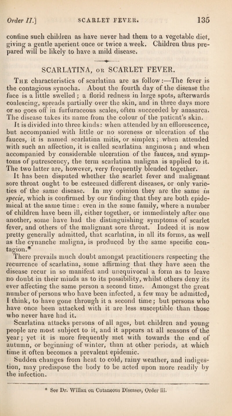 ENTERITIS, or INFLAMMATION of the INTESTINES. This, as well as gastritis, is of two species, viz. the phlegmonous and erysipelatous; the latter of which, arising only in consequence of some other disease, is not here to be noticed. Pungent pain in the abdomen, spreading and acute round the umbilicus, nausea, vomiting, obstinate costiveness, and pyrexia, are the characteristics of enteritis. The only disease with which enteritis can be confounded is colic; but from this it may readily be distinguished, as the former is accompanied with fever, and a quick and hard small pulse, and the pain is increased on pressure, which does not occur in colic. The causes of enteritis are much the same with those of gastritis, being occasioned by acrid or irritating substances, indurated fseces, acrid bile, long-continued and obstinate costiveness, spas¬ modic colic, intus-susceptio, and a strangulation of any part of the intestinal tube; but another very general cause is atmo¬ spherical vicissitude, or the application of cold to some part of the skin during or subsequent to. a state of perspiration. It is also occasioned by cold drink of any kind taken when the body is heated, in the same way as inflammation of the stomach is apt to arise therefrom. Enteritis comes on with an acute pain, extending in general over the whole of the abdomen, but more especially round the navel, which is greatly aggravated on pressure; accompanied with eruc¬ tations, sickness at the stomach, a vomiting of bilious matter, obstinate costiveness, thirst, heat, great anxiety, and a quick and hard small pulse. After a short time the pain becomes more severe, the bowels are affected with slight spasms, the whole region of the abdomen is highly painful to the touch, and seems drawn to¬ gether in lumpy contractions; invincible costiveness prevails, and the urine is voided with great difficulty and pain. The inflammation continuing to proceed with violence, terminates at last in ulceration, scirrhus, or gangrene, or it goes off by re¬ solution. Enteritis is always attended with considerable danger, as it often terminates in gangrene in the space of a few hours from its commencement: this event is marked by a sudden remission of pain, sinking and irregularity of the pulse, shrinking of the features, cold sweats, syncope, suppression of urine, hiccup, and distension of the belly, which sounds on being struck with the finger; and it frequently proves fatal, likewise, during the inflammatory stage. If the pains abate gradually, if natural stools be passed, if a uni¬ versal diaphoresis, attended with a firm equal pulse, comes on, or if a copious discharge of loaded urine, with the same kind of pulse, takes place, a resolution and favourable termination may be expected. Its termination in ulceration, which is not common, can only be known by the febrile symptoms remitting; by occasional pains