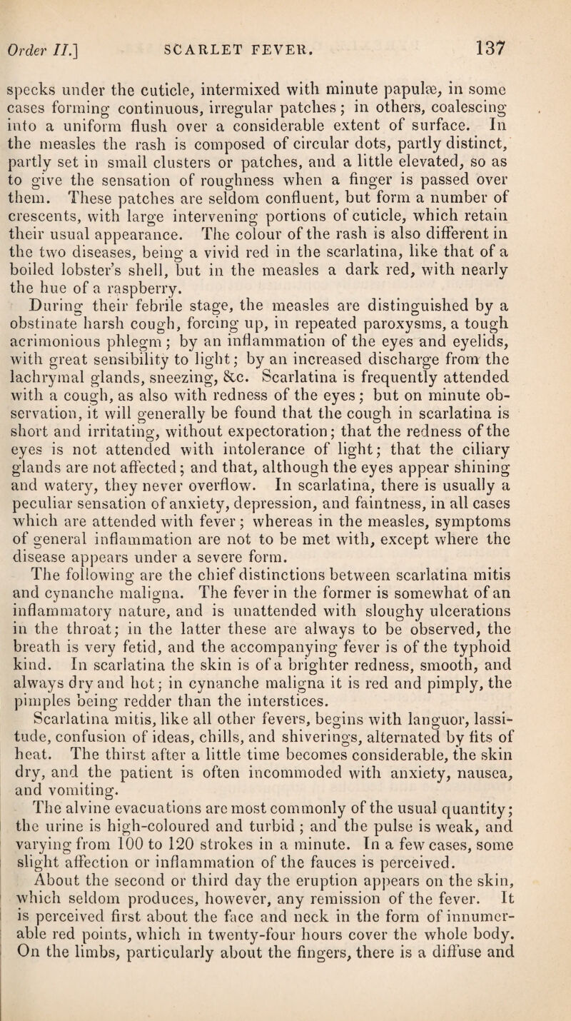 OrderlV.] INVOLUNTARY DISCHARGES OF BLOOD, 321 from five grains to twenty, once or twice in the course of the day and night. If these means prove effectual in procuring an abatement of the symptoms, the bath is cautiously tried, and especially the cross¬ bath, which is cooler than the other, and this for a short time only. If it can be borne without aggravating the symptoms, but rather with a soothing effect, it is directed to be repeated after an interval of three or four days, interposing the purgative before mentioned occasionally. When the bath can be borne with ease, the use of the pump in the bath is recommended, as the impetus of the water thrown on the part affected is less than in the dry pump, by the stream being conducted to the part beneath the surface of the water of the bath. By these means, together with the assistance of a blister on the part, the application of the waters is rendered safe, and often effectual, in cases, we are told, that seemed at first view not to allow their use. To reduce the swelling, and promote a re¬ absorption of the effused fluid, when that can be safely done, Dr. Falconer directs a trial to be made of the lime poultice, composed of one part of quicklime, fallen to powder in the air, and two parts of oatmeal, which being made into a poultice with hog’s-lard, and spread thick on a cloth, is to be applied temperately warm to the part. This poultice is to be repeated every night, but to be re¬ moved in the morning. It generally produces some degree of moisture or exudation under it, though without raising a blister: and this gradual local discharge is often an effectual though slow method of reducing tumours both of the hip and of the knee. Those who are subject to rheumatic complaints ought carefully to avoid all exposures to cold and wet, and they should go warmly clothed, and wear flannel next the skin. ORDER IV. HiEMORRHAGIiE, or INVOLUNTARY DISCHARGES of BLOOD. Under this title are comprehended active haemorrhages only; that is, those attended with some degree of symptomatic fever, and which depend upon an increased impetus of the blood in the vessels from which it flows, chiefly arising from an internal cause. On venesection, the blood appears as in the cases of phlegmasiae; that is, the gluten separated, or a huffy coat formed on the surface. The general remote causes of haemorrhages of this nature are, external heat, a sanguine and plethoric habit, whatever increases the force of the circulation, as violent exercise, strong exertions, Y