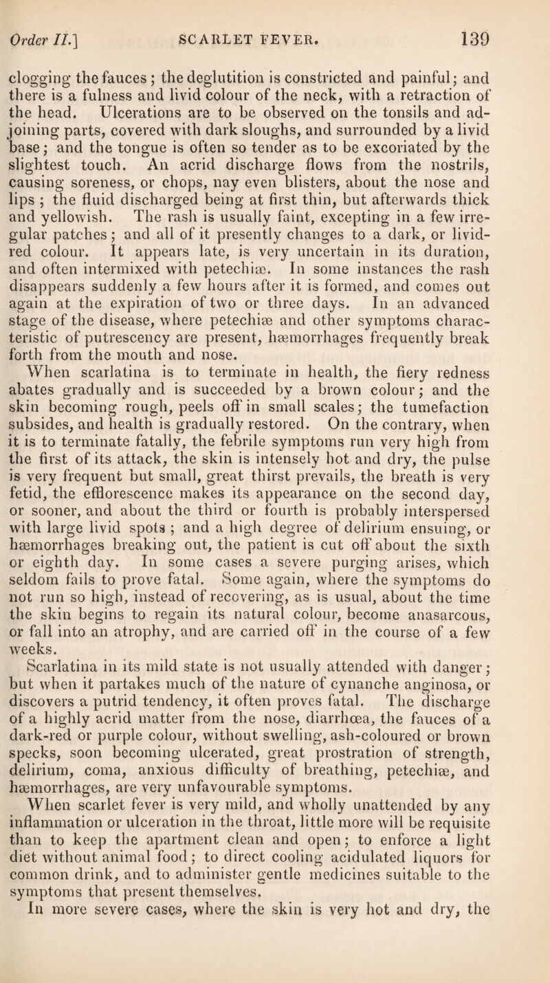 508 drachm of the sulphate of magnesia, and two drachms of the tinc¬ ture of rhubarb, or we may substitute a dose of castor oil. When the offending matter has been removed from the bowels, and the action of the aperients has ceased, it will be advisable to prescribe some composing medicine, such as the mistura cretse with a little of the spirit of nitrous sether and tincture of opium, in a moderate dose, repeating this frequently. Should the vomiting continue severe after the bowels have been acted upon by the laxative medicine, a draught consisting of half a drachm of the carbonate of potass, one ounce and a half of mint- water, and a table-spoonful of lemon-juice, may be taken in the act of effervescence : this to be repeated if necessary. At the commencement of spasmodic cholera there is not unfre- quently a great tendency to congestion, or, in other words, to a dis¬ tension of the vessels of the vital organs, by a determination of the blood from the surface of the body thereto, productive of an in¬ flammatory tendency in these parts. If the patient is visited by his medical attendant at a very early period of the disease, before a state of collapse is threatened, and he is of a full plethoric habit of body, it may be advisable to take away three or four ounces of blood from the arm, provided that nothing unusual counter-indicates this operation; but if the patient is greatly reduced in strength, or a state of collapse is approaching, then bleeding would be very improper, and instead of resorting to it, every means for recalling and determining the circulation to the surface of the body should promptly be employed. The patient ought immediately to be put into bed, and laid in an horizontal position between blankets which have been well heated with a warming pan, and due heat be sustained by proper applications to various parts of the body, such as small bags tilled with sand, bran, or salt, previously made very hot; or we may employ, if more convenient, small stone jars tilled with boiling water: these will be appropriate applications for the hands, arms, thighs, legs, and feet. Where none of these are at hand, large tiles made warm, and covered with flannel, may be substituted. Due heat will be most conveniently applied over the chest and ab¬ domen by means of the tin case known under the appellation of a stomach-warmer, filled with boiling water, taking care to refill it, as well as the stone jars, as soon as they lose the necessary warmth. Warm bathing has sometimes been practised for the purpose of restoring heat to the body ; but applying heat in a dry form, in the manner just recommended, has been found the most efficacious as well as safest way we can employ it in spasmodic cholera, it being advisable to occasion as little fatigue as possible to the patient, and to avoid an erect position, as a fatal syncope has been known to ensue thereon. Between the different re-fillings of the stone jars or tin case