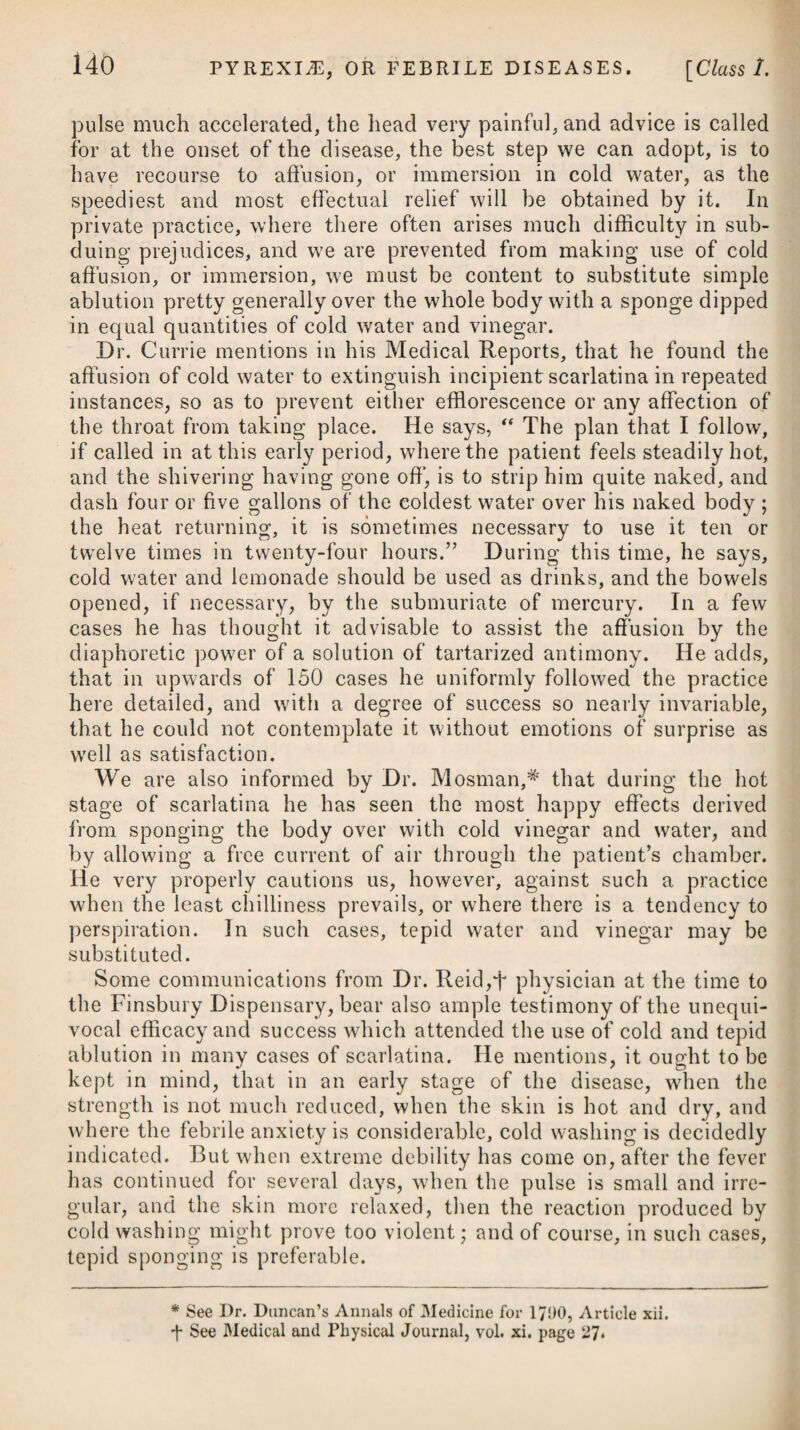 to be used. The patient is at the same time to abstain from all strong drink, to make use of animal food as much as possible instead of vegetable, and by all means to avoid external cold, as any thing that checks the perspiration cannot fail to determine a large quantity of fluid to the kidneys. While we pursue these steps, we are to obviate costiveness, and keep the body perfectly open, either with castor oil, rhubarb, or an infusion of senna, as the occasion may require. When diabetes is symptomatic of hysteria, hypochondriasis, or asthma, the proper remedies for the primary disease should be ad¬ ministered. The mode of treatment which has just been laid down is, with some small improvement, that which has hitherto been pursued by most practitioners ; but it must be acknowledged to have proved in many instances very ineffectual. This being the case, it is proper to make mention of the plan recommended by Dr. Rollo, which is said to have often performed a cure under the most unpromising circumstances. The indications to be attended to, he supposes to be, to destroy the saccharine process going on in the stomach ; to promote a healthy assimilation; to prevent a supposed increased absorption by the surface; to diminish the increased action, and to change the imagined derangement of the kidneys. To answer these indications, Dr. Rollo enjoins a diet consisting wholly of animal food, abstaining rigidly from every kind of vegetable matter from which sugar may be produced ; he likewise enjoins hepatised ammonia to be taken daily in the doses here¬ after to be mentioned ; the skin to be anointed with prepared lard; exercise to be avoided ; antimonial wine with opium to be taken at night; an ulceration about the size of half-a-crown to be formed opposite to each kidney, and the bowels to be kept open by aloes and soap. Dr. Rollo at first was in the habit of using the potassee sulphure- tum,^ but was induced to substitute the hepatised ammonia, under the supposition that the alkali of the former had an im¬ proper effect on the kidneys. Hepatised ammonia, it may be ob¬ served, is, however, both a nauseating and debilitating medicine, and has been considered by somef physicians as more likely to do harm than good. -f- See Appendix to the Modern Practice of Physic, p. 1025, 8th Edition, published at New York. * 2. Px Potassae Sulphuret. gr. x. Confect. Rosas, q. s. M. ft. Bolus, ter in die sumendus. Vel, 3. R Potassae Sulphuret. gr. x. Aq. Menth. f. ^jss. Syrup. Zingib. f. 3j. M. ft. Haustus, ter in die capiendus. * 2. Take Sulphuret of Potass, ten grains. Confection of Roses, a sufficiency. Form them into a bolus, which may be taken three times a-day. Or, 3. Take Sulphuret of Potass, ten grains. Mint Water, one ounce and a half. Syrup of Ginger, one drachm. This draught is to be taken thrice a-day.
