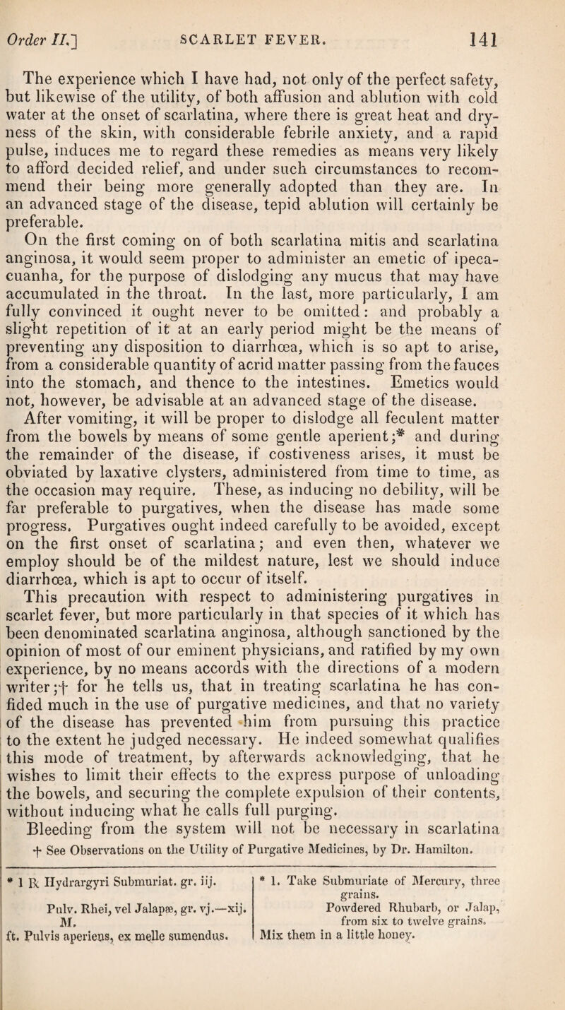 tinued use of women’s milk, which is indeed the best of all others for consumptive persons ; but as it is not to be obtained in a suffi¬ cient quantity, we are generally obliged to substitute either asses’ milk or that of cows. The milk of cows, although not so easily digested as that of asses or mares, may be rendered much lighter by allowing it to stand for some time, and then taking off the cream. In cases of incipient phthisis a free use of buttermilk has fre¬ quently been attended with much advantage. In order to make it sit easy on the stomach, it should at first be taken sparingly, and the quantity gradually be increased. In addition to a well-regulated diet, the patient should breathe a free and pure air, and as that of a large town or city, loaded as it is with smoke and effluvia, must be considered as hurtful, he should be sent into the country, and a situation selected which is sheltered from cold bleak winds, and where the soil is gravelly. To assist in preventing the tubercles in the lungs from inflaming, it will be necessary that the patient avoids any particular irritation of the part affected, which may arise from the violent exercise of respiration, as in singing, playing on wind instruments, or making long and loud declamations: he is likewise to avoid going into crowded rooms, the air of which, from being inhaled by many different people, becomes at length very unfit for respira¬ tion, particularly in those whose lungs are already in a weak and irritable state; he is to refrain from placing his body in such a position, either in reading, writing, or following his ordinary occu¬ pation in life, as that the capacity of the thorax shall be at all straitened in consequence of pressure against it; he is to shun all kinds of bodily exercise which require much exertion; and in particular, he is carefully to guard against any exposure to cold, which never fails to determine a greater quantity of blood to the lungs and other internal parts than what is natural. With the view of guarding against any diminution of cutaneous perspiration, in consequence of an exposure to cold, he should wear a flannel waistcoat next to his skin, together with sliders of the same, and stockings of cotton or worsted. Such a dress may be found a little irksome at first; but time soon reconciles it, and in the end renders it truly desirable and comfortable. Where the patient cannot bear flannel next the skin, he may make trial of calico, which will keep up a more equable tempera¬ ture on the surface of the body than linen, and guard against the action of external cold. He is by all means to avoid exposing him¬ self to the piercing north-east winds of this country. In our climate, tubercles are evidently induced and accelerated in winter, and retarded in summer. A person gets a dry cough in winter or spring, which goes off as the summer advances, and was regarded as a catarrh ; but tubercles were forming: if, therefore, such a person could be removed to a warm climate before the winter comes on, he might escape an attack at this period, and