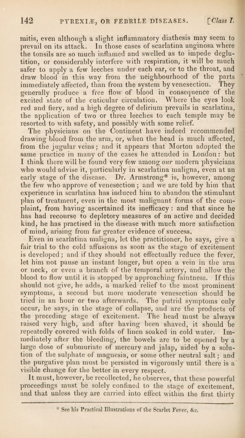sumptive persons, under the idea that sailing is of all modes of exercise or conveyance the smoothest and most constant. The good effects produced by sea voyages seem to depend, however, chiefly on the purity of the air, assisted somewhat, probably, by the occasional vomiting, which persons unaccustomed to be on board of a ship usually experience. Swinging is another species of exercise much recommended to phthisical patients. The use of what are called dumb-bells might perhaps likewise prove serviceable. To remove inflammation from the lungs, and prevent the tuber¬ cles from proceeding to suppuration, the application of a blister will be highly proper; and that it may be rendered perpetual, it should be shifted from the chest to the side, and from the side to the chest, whenever the discharge ceases to be plentiful. Issues or a seton are frequently inserted in the side, or between the scapulae; and in cases of incipient phthisis sometimes produce a good effect. Topical bleedings, by means of leeches and cupping, might likewise be resorted to with advantage in this stage of the disease. Both blisters and topical bleedings will afford consider¬ able relief, where there is a fixed pain in the breast or sides which is increased upon coughing. Previously to the tubercles becoming much inflamed, perhaps they may be relieved, or be entirely removed, by a solution of the muriate of lime; beginning with a drachm a-day, and gradually increasing the dose. On the recommendation of Dr. Beddoes, factitious airs some years back were employed in the early stages of phthisis, and as auxiliaries they undoubtedly proved serviceable; but from their virtues having been over-rated, and an almost sole dependence placed upon them in many cases, they fell into disrepute, and other remedies have been substituted in a very rapid succession. Oxygen reduced by an addition of hydrogen, and other aerial fluids, with carbonic acid gas, are those which were chiefly used. With these the air of a room may easily be impregnated by means of the apparatus invented by the late Mr. Watt of Birmingham. Where there is any difficulty in procuring the proper apparatus and materials, so as to prevent the possibility of adopting the most expeditious, or, upon the whole, the most advantageous methods of procuring the aerial fluids, the practitioner will do well in consult¬ ing Tiberius Cavallo’s Essay* on the Medical Properties of Fac¬ titious Airs, in which a substitute is recommended. The following are his observations on the gases — and they are highly judicious :— In the use of oxygen,” lie says, “ we have a singular stimulus, which admits of its being rendered more or less active by dilution with various proportions of common air. In its pure or nearly pure state, it is a powerful exciter of suspended animation; and * See chapter the first.