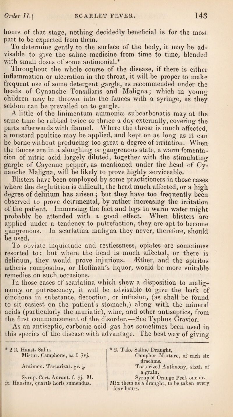 To invigorate the constitution, it will be necessary in the cure of scrofula to employ such medicines, besides small doses of the submuriate of mercury, in the manner before mentioned, as are supposed to impart strength to the body. Of the vegetable class, the cinchona is the most esteemed ; but previous to its use, and to ensure the full benefit from it, the bowels must be cleared of any morbid accumulation of faeces. The cinchona seems, however, best suited to those cases where there are extensive ulcers or large abscesses, with copious exhausting discharges of purulent matter; and in general, to communicate that degree of energy to the actions of the system which tends to support and confirm the patient’s strength. If the stomach will bear the powder, it will be the best mode of exhibiting it; but should it disagree, then either a de¬ coction or infusion of it may be substituted, or we may try the ex¬ tract properly dissolved. If none of these preparations agree with the patient, or we wish after a time to change the medicine, some of the other vegetable tonics, such as the sulphate of quinine, calumba, cascarilla, gen¬ tian, myrrh, &c. (for various formulae of these, see Intermittents and Dyspepsia), may be given; and to add to their efficacy, we may conjoin some agreeable aromatic, such as the tinctura cardamomi, or tinctura cinnamoni composita. Of the mineral tonics, iron and the sulphuric and nitric acids are most valued for their virtues in the cure of scrofula. The latter are palatable, grateful to the stomach, and agree with all forms and stages of the disease, being peculiarly adapted to that state of fever which is connected with the putrid sloughs that are often formed on the inside of large tumours when first exposed to the air, and to that state of weakness which disposes to copious per¬ spiration upon any moderate degree of exercise. Dr. Mossman informs us# that he found muriated barytes and the nitric acid to increase the appetite, and impart vigour to the system; but he never saw them exhibit any beneficial effect on the morbid glands. A few drops of either of the acids may be given with each dose of the cinchona, or other vegetable tonics. Of the preparations of iron, the subcarbonate, ferrum ammoniatum, and muriated solution, have been found most efficacious. We may give doses of these proportioned to the age of the patient, twice or thrice a-day. To derive the full benefit from tonic medicines in scrofula, it will be advisable occasionally to administer the vegetable and mineral at the same time in combination. (See formula) thereof, under the head of Dyspepsia.) About ten grains of the ferrum ammoniatum, * See lais Essay on the Nature, Origin, and Connexion of Scrofula and Glandular Consumption. Tinct. Cinnam. C. f. ^ss. Syrup. Cort. Aurant. f. 3ij. M. Capiat cochl. larg. ij. ter quaterve in die. Compound Tincture of Cinna¬ mon, half an ounce. Syrup of Orange Peel, two drs. Of this mixture two large spoonsful are to be taken three or four times a-day.