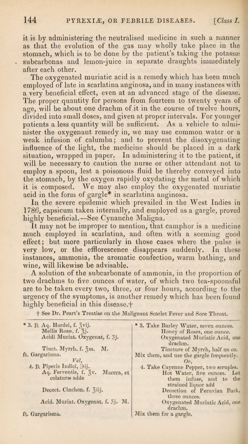 times its weight in water, add a solution of the acetate of lead in twice its weight in water, as long as any precipitation ensues, or a little longer, in order to ensure the complete decomposition of the sulphate of zinc; throw the whole upon a linen strainer, and wash off the soluble part by repeated affusions of distilled water, then evaporate and crystallize. Some surgeons are much in the habit of employing injections of a mercurial nature; but in recent cases, and during the inflamma¬ tory stage of gonorrhoea, they are equally as improper as those of the astringent kind. When the inflammation has somewhat abated, and the discharge still continues in a virulent form, as likewise in those cases where there is reason to suspect that there are ulcera¬ tions in the urethra, mercurial injections* will be likely to be attended with a very good effect, by easing the ardor urinse, lessen¬ ing the discharge, and shortly removing the complaint altogether. There are a few who totally deny that gonorrhoea has a venereal origin ; and there are others again who contend that it is a peculiar species of the venereal disease,—but at the same time they look on it as a local complaint, in which there is no danger of the system becoming affected by an absorption of the matter. They moreover regard it as a disease which will be sure to wear itself out, and at last effect its own cure, and therefore they neglect giving any medicine with the view of counteracting or destroying the syphilitic virus. The impropriety of proceeding in this man¬ ner, and the many injurious consequences which frequently result from it, must be too apparent to require my dwelling on them. Experience must have convinced the prudent surgeon, that in order to guard against any disagreeable consequences, and ensure a perfect cure, it will be advisable, in most cases of gonorrhoea, to make use of a proper quantity of mercury, in some shape or other. In making this observation, I by no means wisli to infer, how¬ ever, that a clap can in no instance be effectually removed without mercury. In those cases where the disease is recent, and perfectly mild, and where neither excoriation nor ulceration has taken place, it probably may continue a local affection, and at last effect its * 20. R Hydrarg. Oxymuriat. gr. ij. Solv. in Spirit. Rectif. f. 3ij. et adde Aq. Distillat. f. ^viij. Ammon. Muriat. gr. vj. M. Vel, 21. R Mucilag. Gum. Acacise, f. Jij. Ilydrargyr. Submur. Dj. Terantur simul in mortario, et adde Liquor. Calcis, f. 3vj. * 20. Take Oxymuriate of Mercury, two grains. Dissolve it in Rectified Spirit, two drachms. And add Distilled Water, eight ounces. Muriate of Ammonia, six grs. Mix them. Or, 21. Take Mucilage of Gum Acacia, two ounces. Submuriate of Mercury, one scruple. Let them be rubbed together in a mor¬ tar, and add Lime Water, six ounces.