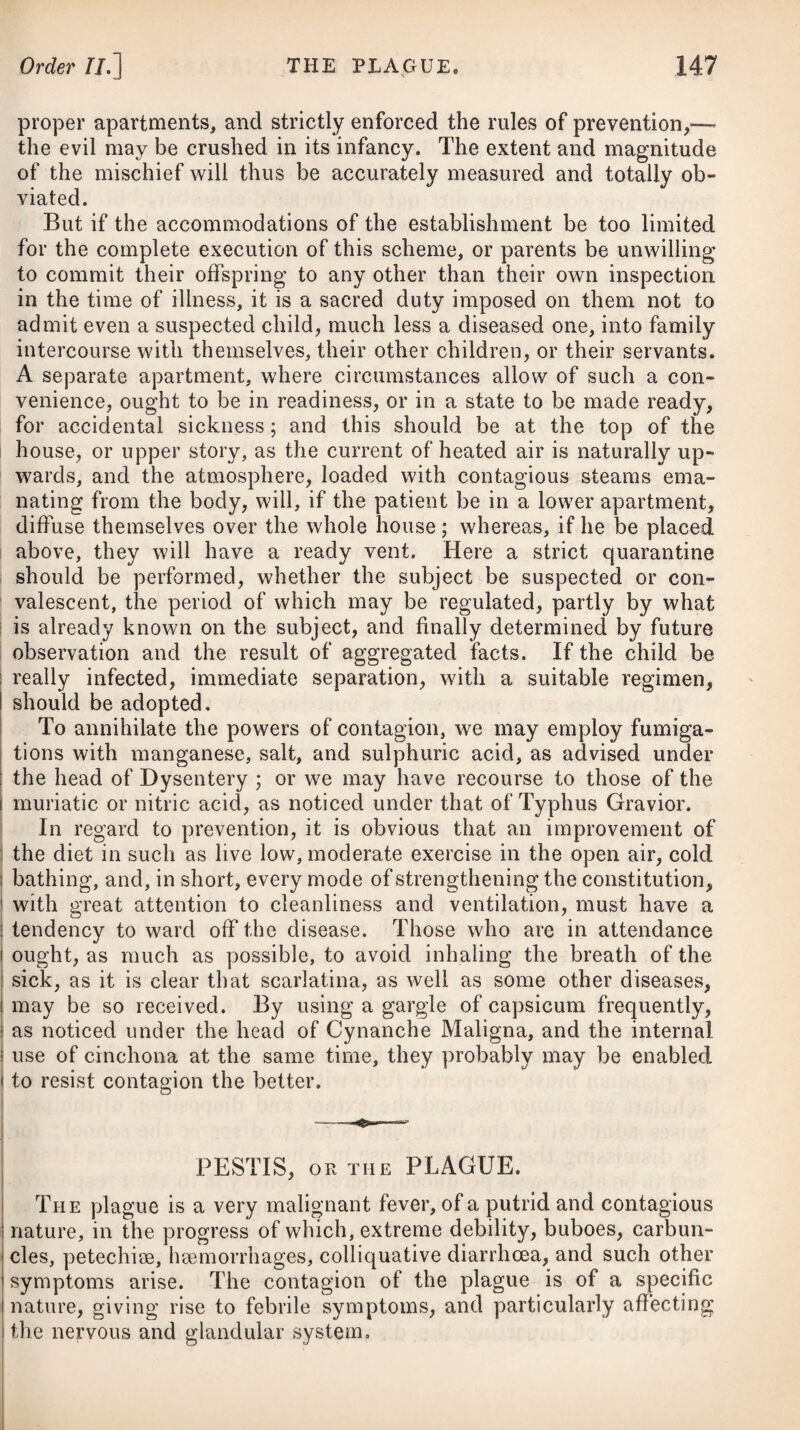 Those who are in the decline of life, and who have been much engaged in sedentary employments, as likewise those who are much afflicted with dyspeptic complaints, or the gout, are in general very subject to nephritic complaints ; but it is a matter of notoriety that the period of life from infancy to about fifteen years is most subject to the formation of calculi in the bladder, and that the children of the poor are afflicted in a greater proportion than those of the opulent. From the difference in the structure of the urinary passages in the sexes, men are much more liable to them than women. In warm climates we seldom meet with instances of calculous concretions forming of any size either in the kidneys or bladder, as the particles of sand deposited from the urine usually pass off before they can adhere together, owing to the relaxed state of the parts ; but in cold ones they are found frequently of considerable magnitude. Excess of urea-is not unfrequently met with, especially in chil¬ dren and persons depositing the phosphates. In these cases, the urine is generally pale, but sometimes high-coloured, like porter and water mixed. When recently voided, it reddens litmus paper, and is for the most part free from sediment. Nitric acid produces speedy crystallisation, and then an abundance of urea is discovered. There is reason to suppose, that in some instances an excess of urea has been confounded with diabetes insipidus, though differing greatly from that disease. Where urea is in excess, there is usually a frequent and almost irresistible desire of voiding the urine, but this does not arise from a fulness of the bladder; for, in general, only a small quantity is voided at one time, but from the frequency, the total quantity voided in a given time not being greater than natural. In cold weather the quantity is augmented, and it is also increased by all causes producing mental agitation. There is often a sense of weight, or dull pain in the back, and an occasional irritation about the neck of the bladder, which now and then extends along the urethra. The pulse, however, is not affected, and the tongue is clean: there is no remarkable thirst, nor are the functions of the stomach and bowels much deranged. Nephralgia, or a fit of the gravel, is attended with a fixed pain in the loins, numbness of the thigh on the side affected, nausea and vomiting, and not unfrequently with a slight suppression of urine. As the irritating matter removes from the kidney down into the ureter, it sometimes produces such acute pain as to occa¬ sion faintings and convulsive fits. The symptoms often resemble those of nephritis; but the deposition of reddish-brown sand, or very fine powder of the same colour, in the urine on becoming cold, will demonstrate the difference. When gravel has once formed in the pelvis of the kidney or elsewhere, it continues to increase by receiving on its surface new layers of uric acid successively precipitated ; of which we may be convinced by cutting the concretions transversely, which enables