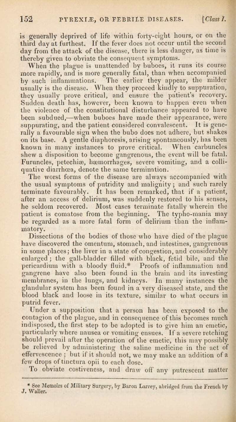 No effectual means having yet been discovered for the cure of this disease, all that can be done is to avoid as much as possible the several causes which have been mentioned as being likely to give rise to it. Every lying-in woman ought, therefore, to be ac¬ commodated in a comfortable house, which is annoyed neither by smoke, rain, nor any partial current of air. On the birth of the infant, the navel-string should be divided with a pair of sharp scissors, after which the portion that remains should be wrapped up in a little scorched linen. No force whatever must afterwards be used to bring on its separation ; it should come away sponta¬ neously : and if any little ulceration is left behind, it ought to be attended to, and daily be dressed with some mild, healing oint¬ ment, such as the unguent, cetacei or ceratum calaminse, avoiding at the same time any great pressure upon it by bandages. As I have supposed the disease to arise most commonly from the irritable state of the divided funis, might it not be advisable, by way of prevention, to wet the part frequently with a watery solution of opium ? To remove costiveness or visceral irritation, and carry off the meconium, which has been assigned by some practitioners as a probable cause, one or two tea-spoonsful of the oleum ricini may be given to the child the day after its birth, which may again be repeated in two or three days, should the mother’s milk not pro¬ cure a sufficient number of stools. On an attack of the disease, we ought certainly to have recourse to the means advised under the head of Tetanus, however unsuc¬ cessful they may be likely to prove. A few recoveries, it is said, have been effected by the warm bath. FEBRIS INFANTUM REMITTENS, OR THE INFANTILE REMITTENT FEVER. From the age of one year to five or six, children are liable to be attacked with a fever, that makes its advances very gradually, manifesting itself by irregularity in the bowels, which are some¬ times too costive, and at others too much relaxed. On its coming on, the child becomes fretful, his lips are dry, his hands hot, his breath short, the head painful, and the pulse quick, being often 120 in a minute : he is unwilling to stir or speak, the sleep is disturbed by startings, and the food rejected; sometimes very little is discharged from the intestines; and at others too much, the stools being often mucous or slimy; some children are delirious, or lost and stupid; many for a time are speechless. In the course of the day there are several slight accessions of fever, during which the child is usually drowsy; in the intervals of these paroxysms he appears tolerably well, though at times more peevish than usual. These symptoms probably manifest themselves, more or less, for eight or ten days, when all at once a more violent paroxysm